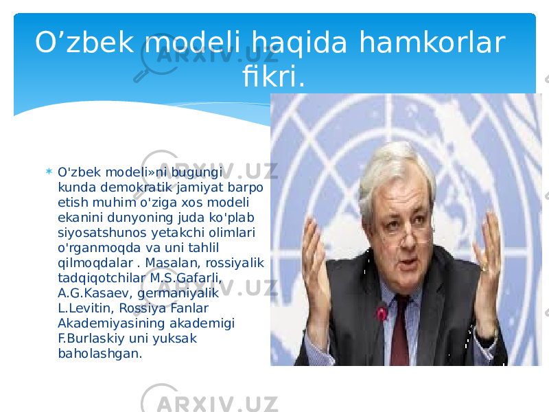 O’zbek modeli haqida hamkorlar fikri.  O&#39;zbek modeli»ni bugungi kunda demokratik jamiyat barpo etish muhim o&#39;ziga xos modeli ekanini dunyoning juda ko&#39;plab siyosatshunos yetakchi olimlari o&#39;rganmoqda va uni tahlil qilmoqdalar . Masalan, rossiyalik tadqiqotchilar M.S.Gafarli, A.G.Kasaev, germaniyalik L.Levitin, Rossiya Fanlar Akademiyasining akademigi F.Burlaskiy uni yuksak baholashgan. 