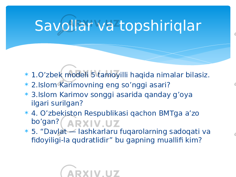  1.O’zbek modeli 5 tamoyilli haqida nimalar bilasiz.  2.Islom Karimovning eng so’nggi asari?  3.Islom Karimov songgi asarida qanday g’oya ilgari surilgan?  4. O’zbekiston Respublikasi qachon BMTga a’zo bo’gan?  5. “Davlat — lashkarlaru fuqarolarning sadoqati va fidoyiligi-la qudratlidir” bu gapning muallifi kim? Savollar va topshiriqlar 