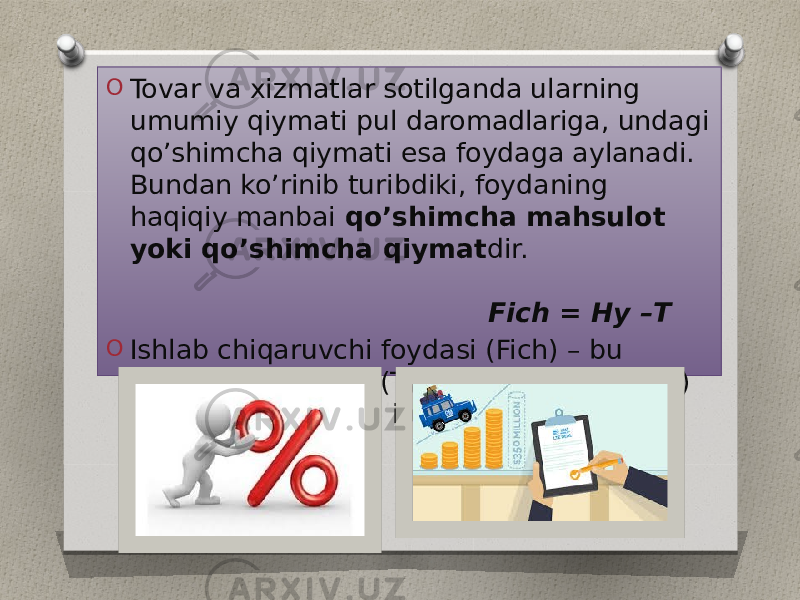 O Tovar va xizmatlar sotilganda ularning umumiy qiymati pul daromadlariga, undagi qo’shimcha qiymati esa foydaga aylanadi. Bundan ko’rinib turibdiki, foydaning haqiqiy manbai qo’shimcha mahsulot yoki qo’shimcha qiymat dir. Fich = Hy –T O Ishlab chiqaruvchi foydasi (Fich) – bu maxsulot tannarxi (T) va ulgurji narxi (Hy) o’rtasidagi farqdan iborat. 