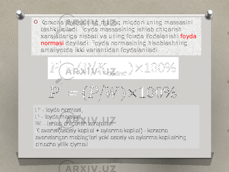 O Korxona foydasining mutlaq miqdori uning massasini tashkil qiladi. Foyda massasining ishlab chiqarish xarajatlariga nisbati va uning foizda ifodalanishi foyda normasi deyiladi. Foyda normasining hisoblashning amaliyotda ikki variantidan foydalaniladi. P ’ - foyda normasi; P - foyda massasi; W – ishlab chiqarish xarajatlari. K avans (asosiy kapital + aylanma kapital) - korxona avanslangan mablag’lari yoki asosiy va aylanma kapitalning o’rtacha yillik qiymati. 