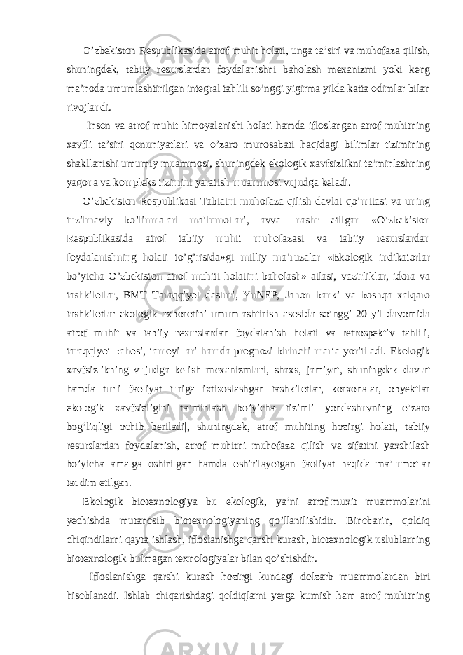 O’zbekiston Respublikasida atrof muhit holati, unga ta’siri va muhofaza qilish, shuningdek, tabiiy resurslardan foydalanishni baholash mexanizmi yoki keng ma’noda umumlashtirilgan integral tahlili so’nggi yigirma yilda katta odimlar bilan rivojlandi. Inson va atrof muhit himoyalanishi holati hamda ifloslangan atrof muhitning xavfli ta’siri qonuniyatlari va o’zaro munosabati haqidagi bilimlar tizimining shakllanishi umumiy muammosi, shuningdek ekologik xavfsizlikni ta’minlashning yagona va kompleks tizimini yaratish muammosi vujudga keladi. O’zbekiston Respublikasi Tabiatni muhofaza qilish davlat qo’mitasi va uning tuzilmaviy bo’linmalari ma’lumotlari, avval nashr etilgan «O’zbekiston Respublikasida atrof tabiiy muhit muhofazasi va tabiiy resurslardan foydalanishning holati to’g’risida»gi milliy ma’ruzalar «Ekologik indikatorlar bo’yicha O’zbekiston atrof muhiti holatini baholash» atlasi, vazirliklar, idora va tashkilotlar, BMT Taraqqiyot dasturi, YuNEP, Jahon banki va boshqa xalqaro tashkilotlar ekologik axborotini umumlashtirish asosida so’nggi 20 yil davomida atrof muhit va tabiiy resurslardan foydalanish holati va retrospektiv tahlili, taraqqiyot bahosi, tamoyillari hamda prognozi birinchi marta yoritiladi. Ekologik xavfsizlikning vujudga kelish mexanizmlari, shaxs, jamiyat, shuningdek davlat hamda turli faoliyat turiga ixtisoslashgan tashkilotlar, korxonalar, obyektlar ekologik xavfsizligini ta’minlash bo’yicha tizimli yondashuvning o’zaro bog’liqligi ochib beriladi|, shuningdek, atrof muhiting hozirgi holati, tabiiy resurslardan foydalanish, atrof muhitni muhofaza qilish va sifatini yaxshilash bo’yicha amalga oshirilgan hamda oshirilayotgan faoliyat haqida ma’lumotlar taqdim etilgan. Ekologik biotexnologiya bu ekologik, ya’ni atrof-muxit muammolarini yechishda mutanosib biotexnologiyaning qo’llanilishidir. Binobarin, qoldiq chiqindilarni qayta ishlash, ifloslanishga qarshi kurash, biotexnologik uslublarning biotexnologik bulmagan texnologiyalar bilan qo’shishdir. Ifloslanishga qarshi kurash hozirgi kundagi dolzarb muammolardan biri hisoblanadi. Ishlab chiqarishdagi qoldiqlarni yerga kumish ham atrof muhitning 