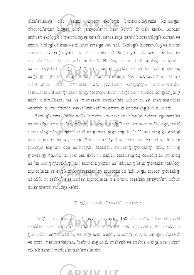 ifloslanishiga olib keladi. Biroq ekologik biotexnologiyada ko’milgan chiqindilardan biogaz olish jarayonlarini ham ko’rib chiqish kerak. Bundan tashqari ekologik biotexnologiya zararkunandalarga qarshi biotexnologik kurash va azotni biologik fiksasiya qilishni amalga oshiradi. Ekologik biotexnologiya nuqtai nazardan, aerob jarayonlar muhim hisoblanadi. Bu jarayonlarda suvni tozalash va uni stabillash ishlari olib boriladi. Buning uchun turli xildagi reaktorlar konstruksiyalari mavjud. Ma’lumki, hozirgi paytda respublikamizning qishloq xo’jaligini yanada rivojlantirish, aholini ekologik toza oziq-ovqat va sanoat mahsulotlari bilan ta’minlash o’z yechimini kutayotgan muammolardan hisoblanadi. Buning uchun ilmiy tadqiqot ishlari natijalarini amalda kengroq joriy etish, o’simliklarni tez va muntazam rivojlanishi uchun qulay shart-sharoitlar yaratish, tuproq tizimini yaxshilash kabi muammolar ko’ndalang bo’lib turibdi. Ekologik toza qishloq xo’jalik mahsulotlar ishlab chiqarish nafaqat agrotexnika qoidalariga amal qilish, mineral va organik o’g’itlarni ko’proq qo’llashga, balki tuproqning minerologik tarkibi va g’ovakligiga bog’liqdir. Tuproqning g’ovakligi qancha yuqori bo’lsa, uning filtrlash qobiliyati shuncha past bo’ladi va bunday tuproqni sog’lom deb bo’lmaydi. Masalan, qumning g’ovakligi 40%, tufning g’ovakligi 46,6%, torfniki esa 82% ni tashkil etadi.Tuproq donachalari yirikroq bo’lsa uning g’ovakligi ham shuncha yuqori bo’ladi. Eng katta g’ovaklar toshloqi tuproqlarda va eng kichik g’ovaklar loy tuproqda bo’ladi. Agar tuproq g’ovakligi 60-65% ni tashkil etsa unday tuproqlarda o’z-o’zini tozalash jarayonlari uchun qulay sharoit vujudga keladi. Turg’un ifloslantiruvchi manbalar Turg’un manbalardan atmosfera havosiga 150 dan ortiq ifloslantiruvchi moddalar tashlanadi, bular tashlamalarni asosini hosil qiluvchi qattiq moddalar (jumladan, og’ir metallar, vanadiy besh oksidi, benz(a)piren), oltingugurt dioksidi va ozon, metilmerkaptan, fosforli angidrid, mishyak va boshqa o’ziga xos yuqori tokisik zararli moddalar tashlamalaridir. 