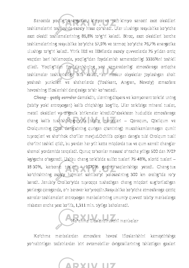 Sanoatda yoqilg’i-energetika, kimyo va neft-kimyo sanoati azot oksidlari tashlamalarini tashlashda asosiy hissa qo’shadi. Ular ulushiga respublika bo’yicha azot oksidi tashlamalarining 86,8% to’g’ri keladi. Biroq, azot oksidlari barcha tashlamalarining respublika bo’yicha 57,9% va tarmoq bo’yicha 26,7% energetika ulushiga to’g’ri keladi. Yirik IES va IEMlarda asosiy quvvatlarda 25 yildan ortiq vaqtdan beri ishlamoqda, yoqilg’idan foydalanish samaradorligi 3335%ni tashkil qiladi. Yoqilg’idan foydalanishning past samaradorligi atmosferaga ortiqcha tashlamalar tashlanishiga olib keladi, bu mazkur obyektlar joylashgan aholi yashash punktlari va shaharlarda (Toshkent, Angren, Navoiy) atmsofera havosining ifloslanishi darajasiga ta’sir ko’rsatadi. Chang - qattiq zarralar demakdir, ularning dispers va komponent tarkibi uning (tabiiy yoki antropogen) kelib chiqishiga bog’liq. Ular tarkibiga mineral tuzlar, metall oksidlari va organik birikmalar kiradi.O’zbekiston hududida atmosferaga chang kelib tushishining yirik tabiiy manbalari – Qoraqum, Qizilqum va Orolqumning (Orol dengizining qurigan qismining) mustahkamlanmagan qumli tuproqlari va sho’rhok cho’llar mavjud.Ochilib qolgan dengiz tubi Orolqum tuzli cho’lini tashkil qildi, bu yerdan har yili katta miqdorda tuz va qum zarrali changlar shamol yordamida tarqaladi. Quruq to’zonlar massasi o’rtacha yiliga 500 dan 2702 kg/gacha o’zgaradi. Ushbu chang tarkibida sulfat tuzlari 25-48%, xlorid tuzlari – 18-30%, karbonat tuzlari – 1020% gacha saqlanishiga yetadi. Chang-tuz ko’chishining asosiy hajmlari sohilbo’yi polosasining 300 km oralig’ida ro’y beradi. Janubiy Orolbo’yida tuproqqa tushadigan chang miqdori sug’oriladigan yerlarga qaraganda, o’n baravar ko’proqdir.Respublika bo’yicha atmosferaga qattiq zarralar tashlamalari antropogen manbalarining umumiy quvvati tabiiy manbalarga nisbatan ancha past bo’lib, 1,311 mln. t/yilga baholanadi. Ko’chma ifloslantiruvchi manbalar Ko’chma manbalardan atmosfera havosi ifloslanishini kamaytirishga yo’naltirilgan tadbirlardan biri avtomobillar dvigatellarining ishlatilgan gazlari 