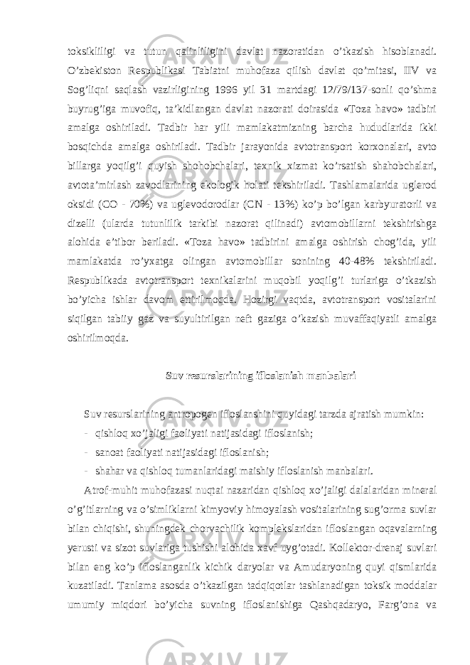 toksikliligi va tutun qalinliligini davlat nazoratidan o’tkazish hisoblanadi. O’zbekiston Respublikasi Tabiatni muhofaza qilish davlat qo’mitasi, IIV va Sog’liqni saqlash vazirligining 1996 yil 31 martdagi 12/79/137-sonli qo’shma buyrug’iga muvofiq, ta’kidlangan davlat nazorati doirasida «Toza havo» tadbiri amalga oshiriladi. Tadbir har yili mamlakatmizning barcha hududlarida ikki bosqichda amalga oshiriladi. Tadbir jarayonida avtotransport korxonalari, avto billarga yoqilg’i quyish shohobchalari, texnik xizmat ko’rsatish shahobchalari, avtota’mirlash zavodlarining ekologik holati tekshiriladi. Tashlamalarida uglerod oksidi (CO - 70%) va uglevodorodlar (CN - 13%) ko’p bo’lgan karbyuratorli va dizelli (ularda tutunlilik tarkibi nazorat qilinadi) avtomobillarni tekshirishga alohida e’tibor beriladi. «Toza havo» tadbirini amalga oshirish chog’ida, yili mamlakatda ro’yxatga olingan avtomobillar sonining 40-48% tekshiriladi. Respublikada avtotransport texnikalarini muqobil yoqilg’i turlariga o’tkazish bo’yicha ishlar davom ettirilmoqda. Hozirgi vaqtda, avtotransport vositalarini siqilgan tabiiy gaz va suyultirilgan neft gaziga o’kazish muvaffaqiyatli amalga oshirilmoqda. Suv resurslarining ifloslanish manbalari Suv resurslarining antropogen ifloslanshini quyidagi tarzda ajratish mumkin: - qishloq xo’jaligi faoliyati natijasidagi ifloslanish; - sanoat faoliyati natijasidagi ifloslanish; - shahar va qishloq tumanlaridagi maishiy ifloslanish manbalari. Atrof-muhit muhofazasi nuqtai nazaridan qishloq xo’jaligi dalalaridan mineral o’g’itlarning va o’simliklarni kimyoviy himoyalash vositalarining sug’orma suvlar bilan chiqishi, shuningdek chorvachilik komplekslaridan ifloslangan oqavalarning yerusti va sizot suvlariga tushishi alohida xavf uyg’otadi. Kollektor-drenaj suvlari bilan eng ko’p ifloslanganlik kichik daryolar va Amudaryoning quyi qismlarida kuzatiladi. Tanlama asosda o’tkazilgan tadqiqotlar tashlanadigan toksik moddalar umumiy miqdori bo’yicha suvning ifloslanishiga Qashqadaryo, Farg’ona va 