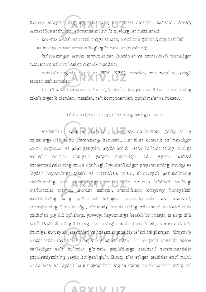 Xorazm viloyatlaridagi xo’jaliklar eng katta hissa qo’shishi ko’rsatdi. Asosiy sanoat ifloslantiruvchilari manbalari bo’lib quyidagilar hisoblanadi: - kon-qazib olish va metallurgiya sanoati, metallarni galvanik qayta ishlash va boshqalar tashlanmalaridagi og’ir metallar (toksinlar); - ixtisoslashgan sanoat tarmoqlaridan (toksinlar va notoksinlar) tushadigan azot, sianid kabi va boshqa organik moddalar; - notoksik organik moddalar (BPK, XPK), masalan, oziq-ovqat va yengil sanoati tashlanmalari; - har xil sanoat korxonalari turlari, jumladan, kimyo sanoati tashlanmalarining toksik organik qismlari, masalan, neft komponentlari, qorishmalar va hokazo. O’simliklarni himoya qilishning biologik usuli Pestisidlarni keng va ko’pincha nazoratsiz qo’llanilishi jiddiy salbiy oqibatlarga olib keldi, preraratlarga bardoshli, ular bilan kurashib bo’lmaydigan zararli organizm va populyasiyalar paydo bo’ldi. Ba’zi hollarda tabiiy tartibga soluvchi omillar faoliyati yo’qqa chiqarilgan edi. Ayrim pestisid konsentrasiyalarining ozuqa sifatidagi, foydalaniladigan preparatlarning insonga va foydali hayvonlarga toksik va metatoksik ta’siri, shuningdek pestisidlarning ekotizimning turli elementlariga nazorat qilib bo’lmas ta’sirlari haqidagi ma’lumotlar mavjud. Bundan tashqari, o’simliklarni kimyoviy himoyalash vositalarining keng qo’llanishi ko’pgina mamlakatlarda suv resurslari, atmosferaning ifloslanishiga, kimyoviy moddalarning oziq-ovqat mahsulotlarida qoldiqlari yig’ilib qolishiga, yovvoyi hayvonlarga kerakli bo’lmagan ta’sirga olib keldi. Pestisidlarning tirik organizmlardagi modda almashinuvi, asab va endokrin tizimiga, ko’payish jarayonlari va hokazolarga salbiy ta’siri belgilangan. Kimyoviy moddalardan foydalanishning salbiy oqibatlardan biri bu- jadal ravishda ishlov beriladigan ekin bo’lmish g’o’zada pestisidlarga bardoshli zararkunandalar populyasiyasining paydo bo’lganligidir. Biroq, zikr etilgan tadbirlar atrof-muhit muhofazasi va foydali bo’g’inoyoqlilarni saqlab qolish muammolarini to’liq hal 