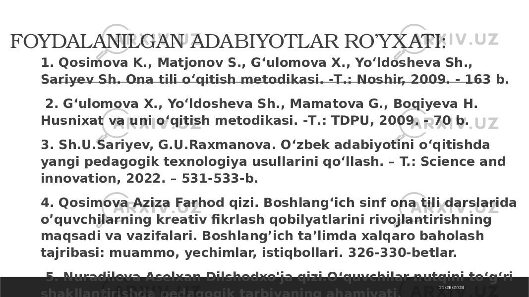 FOYDALANILGAN ADABIYOTLAR RO’YX ATI: 1. Qosimova K., Matjonov S., G‘ulomova X., Yo‘ldosheva Sh., Sariyev Sh. Ona tili o‘qitish metodikasi. -Т.: Noshir, 2009. - 163 b. 2. G‘ulomova X., Yo‘ldosheva Sh., Mamatova G., Boqiyeva H. Husnixat va uni o‘qitish metodikasi. -Т.: TDPU, 2009. - 70 b. 3. Sh.U.Sariyev, G.U.Raxmanova. O‘zbеk adabiyotini o‘qitishda yangi pеdagogik tеxnologiya usullarini qo‘llash. – T.: Science and innovation, 2022. – 531-533-b. 4. Qosimova Aziza Farhod qizi. Boshlang‘ich sinf ona tili darslarida o’quvchilarning kreativ fikrlash qobilyatlarini rivojlantirishning maqsadi va vazifalari. Boshlang’ich ta’limda xalqaro baholash tajribasi: muammo, yechimlar, istiqbollari. 326-330-betlar. 5. Nuradilova Aselxan Dilshodxo&#39;ja qizi.O‘quvchilar nutqini to‘g‘ri shakllantirishda pedagogik tarbiyaning ahamiyati. 11/26/2024 