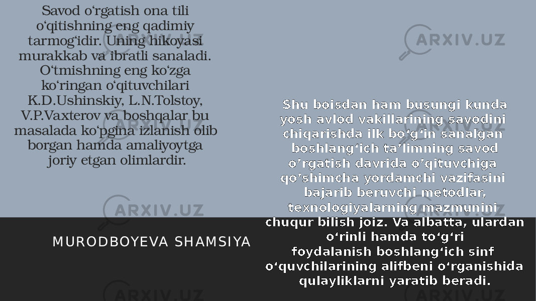 Savod o‘rgatish ona tili o‘qitishning eng qadimiy tarmog‘idir. Uning hikoyasi murakkab va ibratli sanaladi. O‘tmishning eng ko‘zga ko‘ringan o‘qituvchilari K.D.Ushinskiy, L.N.Tolstoy, V.P.Vaxterov va boshqalar bu masalada ko‘pgina izlanish olib borgan hamda amaliyoytga joriy etgan olimlardir. M U R O D B OY E VA S H A M S I YA Shu boisdan ham busungi kunda yosh avlod vakillarining savodini chiqarishda ilk bo‘g‘in sanalgan boshlang‘ich ta’limning savod o’rgatish davrida o’qituvchiga qo’shimcha yordamchi vazifasini bajarib beruvchi metodlar, texnologiyalarning mazmunini chuqur bilish joiz. Va albatta, ulardan o‘rinli hamda to‘g‘ri foydalanish boshlang‘ich sinf o‘quvchilarining alifbeni o‘rganishida qulayliklarni yaratib beradi. 