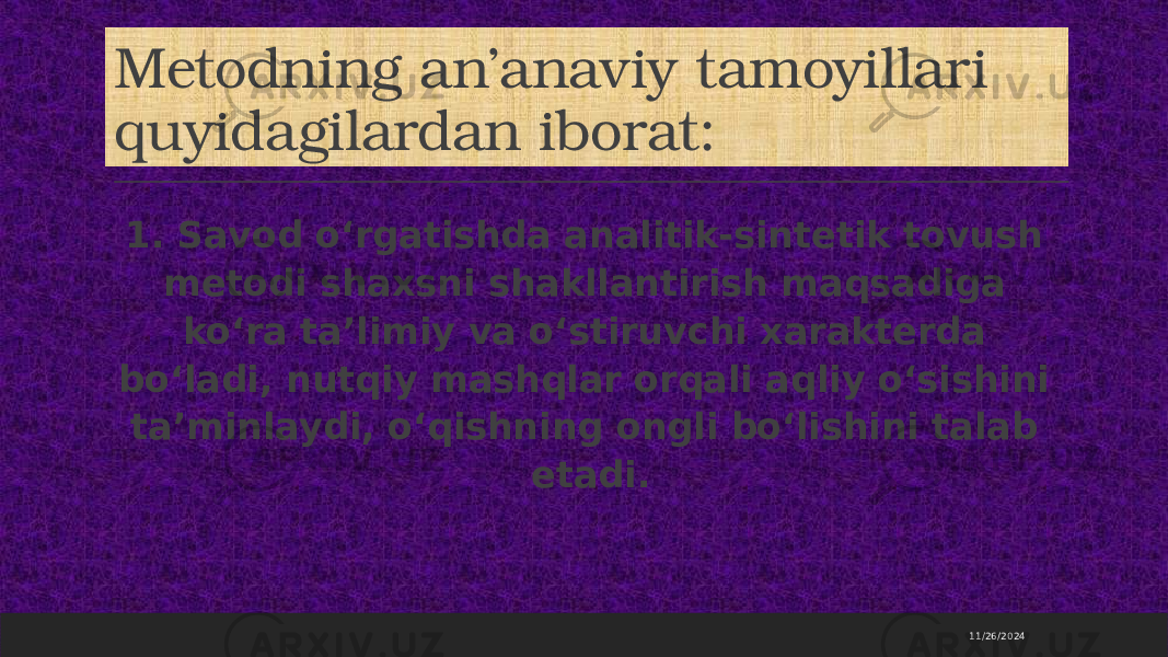 Metodning an’anaviy tamoyillari quyidagilardan iborat: 1. Savod o‘rgatishda analitik-sintetik tovush metodi shaxsni shakllantirish maqsadiga ko‘ra ta’limiy va o‘stiruvchi xarakterda bo‘ladi, nutqiy mashqlar orqali aqliy o‘sishini ta’minlaydi, o‘qishning ongli bo‘lishini talab etadi. 11/26/2024 