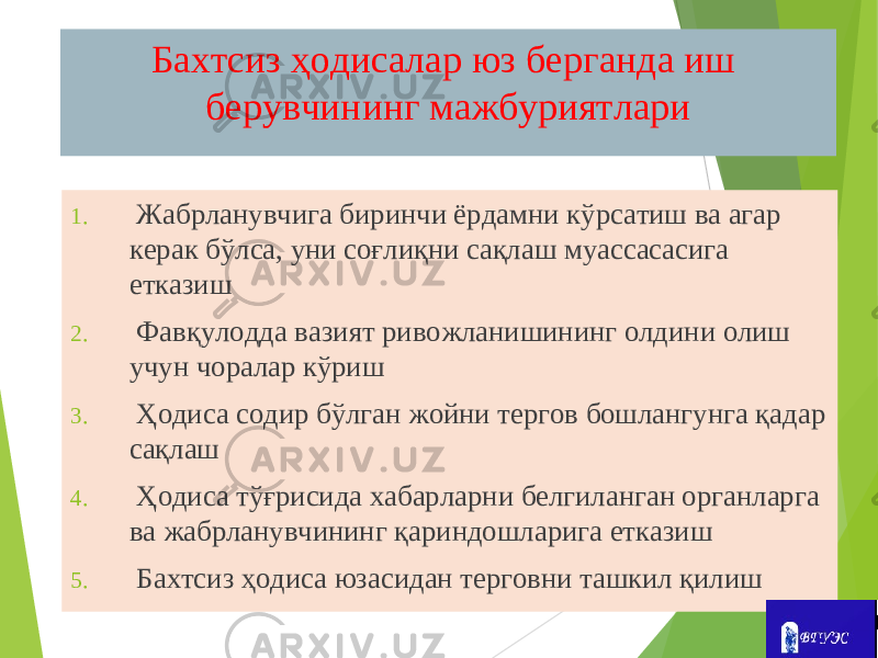 Бахтсиз ҳодисалар юз берганда иш берувчининг мажбуриятлари 1. Жабрланувчига биринчи ёрдамни кўрсатиш ва агар керак бўлса, уни соғлиқни сақлаш муассасасига етказиш 2. Фавқулодда вазият ривожланишининг олдини олиш учун чоралар кўриш 3. Ҳодиса содир бўлган жойни тергов бошлангунга қадар сақлаш 4. Ҳодиса тўғрисида хабарларни белгиланган органларга ва жабрланувчининг қариндошларига етказиш 5. Бахтсиз ҳодиса юзасидан терговни ташкил қилиш 