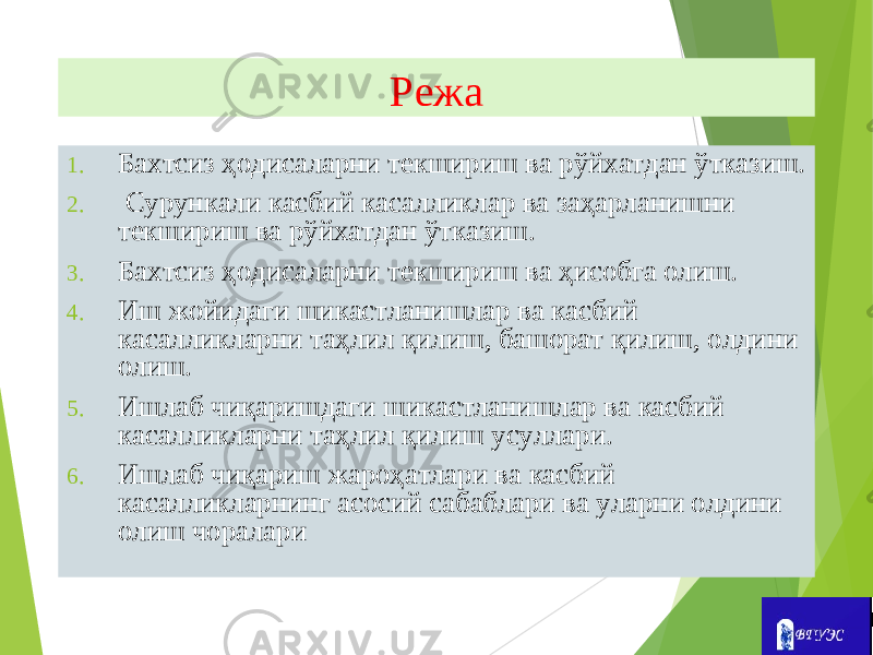 Режа 1. Бахтсиз ҳодисаларни текшириш ва рўйхатдан ўтказиш. 2. Сурункали касбий касалликлар ва заҳарланишни текшириш ва рўйхатдан ўтказиш. 3. Бахтсиз ҳодисаларни текшириш ва ҳисобга олиш. 4. Иш жойидаги шикастланишлар ва касбий касалликларни таҳлил қилиш, башорат қилиш, олдини олиш. 5. Ишлаб чиқаришдаги шикастланишлар ва касбий касалликларни таҳлил қилиш усуллари. 6. Ишлаб чиқариш жароҳатлари ва касбий касалликларнинг асосий сабаблари ва уларни олдини олиш чоралари 