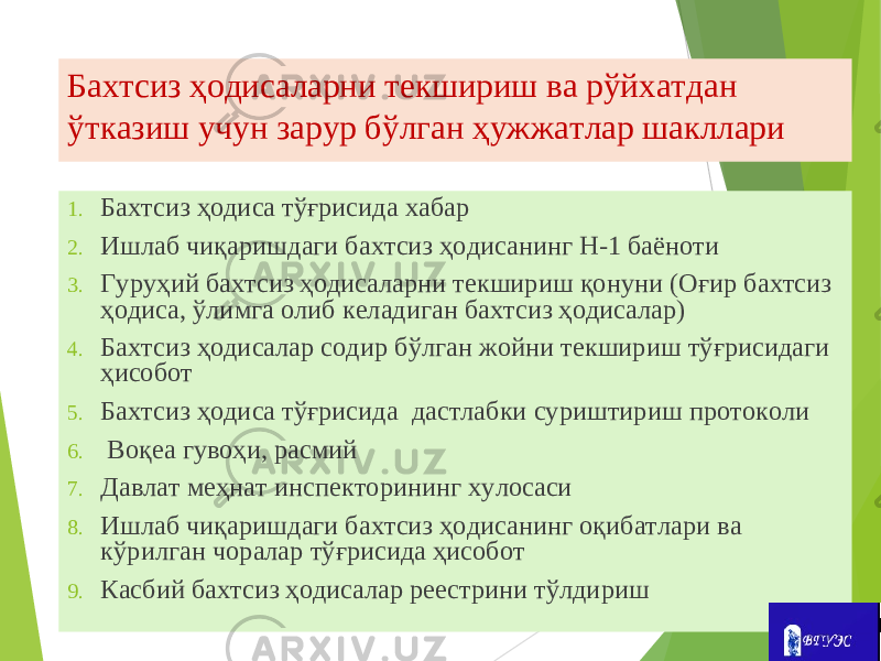 Бахтсиз ҳодисаларни текшириш ва рўйхатдан ўтказиш учун зарур бўлган ҳужжатлар шакллари 1. Бахтсиз ҳодиса тўғрисида хабар 2. Ишлаб чиқаришдаги бахтсиз ҳодисанинг Н-1 баёноти 3. Гуруҳий бахтсиз ҳодисаларни текшириш қонуни (Оғир бахтсиз ҳодиса, ўлимга олиб келадиган бахтсиз ҳодисалар) 4. Бахтсиз ҳодисалар содир бўлган жойни текшириш тўғрисидаги ҳисобот 5. Бахтсиз ҳодиса тўғрисида дастлабки суриштириш протоколи 6. Воқеа гувоҳи, расмий 7. Давлат меҳнат инспекторининг хулосаси 8. Ишлаб чиқаришдаги бахтсиз ҳодисанинг оқибатлари ва кўрилган чоралар тўғрисида ҳисобот 9. Касбий бахтсиз ҳодисалар реестрини тўлдириш 