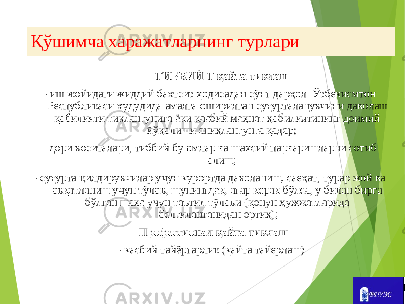 Қўшимча харажатларнинг турлари ТИББИЙ Т қайта тиклаш - иш жойидаги жиддий бахтсиз ҳодисадан сўнг дарҳол Ўзбекисмтон Республикаси ҳудудида амалга оширилган суғурталанувчини даволаш қобилияти тиклангунига ёки касбий меҳнат қобилиятининг доимий йўқолиши аниқлангунга қадар; - дори воситалари, тиббий буюмлар ва шахсий парваришларни сотиб олиш; - суғурта қилдирувчилар учун курортда даволаниш, саёҳат, турар жой ва овқатланиш учун тўлов, шунингдек, агар керак бўлса, у билан бирга бўлган шахс учун таътил тўлови (қонун ҳужжатларида белгиланганидан ортиқ); Профессионал қайта тиклаш - касбий тайёргарлик (қайта тайёрлаш) 