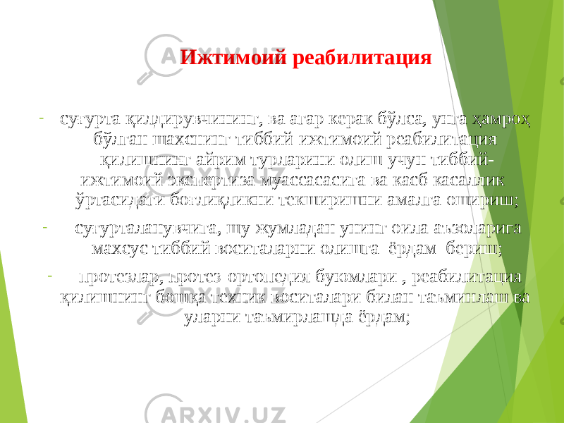 Ижтимоий реабилитация - суғурта қилдирувчининг, ва агар керак бўлса, унга ҳамроҳ бўлган шахснинг тиббий-ижтимоий реабилитация қилишнинг айрим турларини олиш учун тиббий- ижтимоий экспертиза муассасасига ва касб касаллик ўртасидаги боғлиқликни текширишни амалга ошириш; - - суғурталанувчига, шу жумладан унинг оила аъзоларига махсус тиббий воситаларни олишга ёрдам бериш; - - протезлар, протез-ортопедия буюмлари , реабилитация қилишнинг бошқа техник воситалари билан таъминлаш ва уларни таъмирлашда ёрдам; 