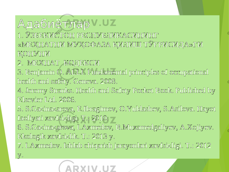 Адабиётлар 1. ЎЗБЕКИСТОН РЕСПУБЛИКАСИНИНГ «МЕҲНАТНИ МУҲОФАЗА ҚИЛИШ ТЎҒРИСИДА»ГИ ҚОНУНИ 2. МЕХНАТ КОДЕКСИ 3. Benjamin O. ALLI. Fundamental principles of occupational health and safety. Geneva. 2008. 4. Jeremy Stranks. Health and Safety Pocket Book. Published by Elsevier Ltd. 2006. 5 . S.Gazinazarova, E.Ibragimov, O.Yuldashev, S.Asilova. Hayot faoliyati xavfsizligi. Т.: 2010. 6 . S.Gazinazarova, I.Axmedov, B.Muxamedgaliyev, A.Хojiyev. Ekologik xavfsizlik. Т.: 2013 y. 7 . I.Axmedov. Ishlab chiqarish jarayonlari xavfsizligi. Т.: 2012 y. 