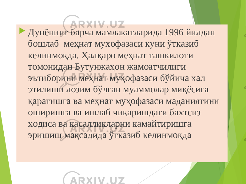  Дунёнинг барча мамлакатларида 1996 йилдан бошлаб  меҳнат мухофазаси куни ўтказиб келинмоқда. Ҳалқаро меҳнат ташкилоти томонидан Бутунжаҳон жамоатчилиги эътиборини меҳнат муҳофазаси бўйича хал этилиши лозим бўлган муаммолар миқёсига қаратишга ва меҳнат муҳофазаси маданиятини оширишга ва ишлаб чиқаришдаги бахтсиз ходиса ва касалликларни камайтиришга эришиш мақсадида ўтказиб келинмоқда 