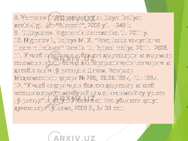 8. Yormatov G‘.YO. va boshqalar. Hayot faoliyati xavfsizligi. –T.: “Aloqachi”, 2009 yil. – 348 b. 9. Т .Haydarov. Ergonomik biomexanika. Т .: 2011 y. 10. Nigmatov I., Tojieyv M. X. &#34;Favqulodda vaziyatlar va fuqaro muhofazasi&#34; Darslik.-T.: Iqtisod-moliya. 2011. -260б. 11. Ишлаб чиқаришдаги бахтсиз ҳодисаларни ва ходимлар саломатлигининг бошқа хил зарарланишини текшириш ва ҳисобга олиш тўғрисидаги Низом. Вазирлар Маҳкамасининг қарори № 286, 06.06.1997, –Т.: 1997. 12. “Ишлаб чиқаришдаги бахтсиз ҳодисалар ва касб касалликларидан мажбурий давлат ижтимоий суғуртаси тўғрисида”ги қонун. Ўзбекистон Республикаси қонун ҳужжатлари тўплами, 2008 й., 37-38-сон. 