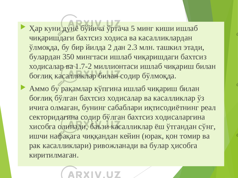  Ҳар куни дунё бўйича ўртача 5 минг киши ишлаб чиқаришдаги бахтсиз ходиса ва касалликлардан ўлмоқда, бу бир йилда 2 дан 2.3 млн. ташкил этади, булардан 350 мингтаси ишлаб чиқаришдаги бахтсиз ходисалар ва 1.7-2 миллионтаси ишлаб чиқариш билан боғлиқ касалликлар билан содир бўлмоқда.  Аммо бу рақамлар кўпгина ишлаб чиқариш билан боғлиқ бўлган бахтсиз ходисалар ва касалликлар ўз ичига олмаган, бунинг сабаблари иқтисодиётнинг реал секторидагина содир бўлган бахтсиз ходисаларгина хисобга олинади, баъзи касалликлар ёш ўтгандан сўнг, ишчи нафақага чиққандан кейин (юрак, қон томир ва рак касалликлари) ривожланади ва булар ҳисобга киритилмаган. 