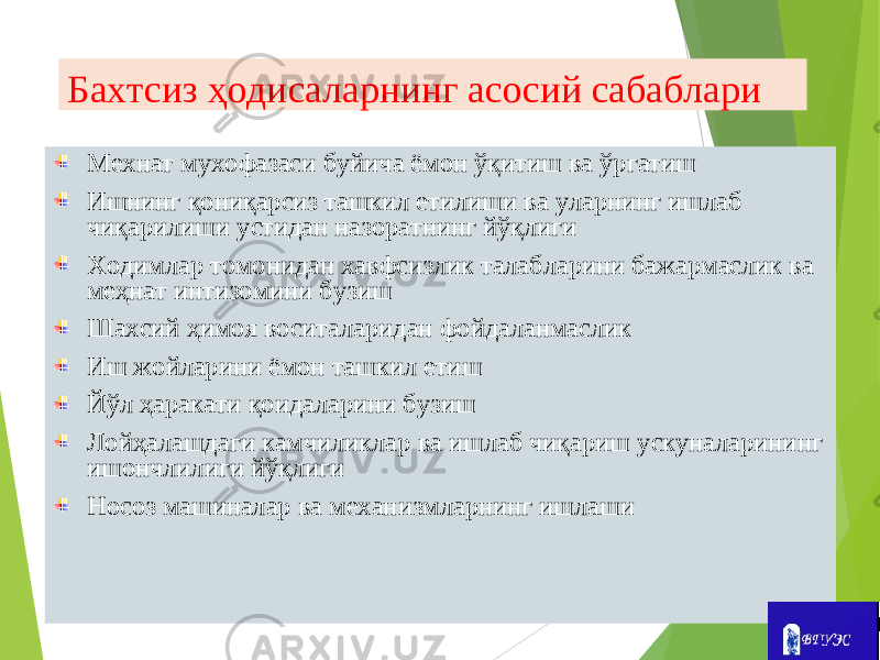 Бахтсиз ҳодисаларнинг асосий сабаблари Мехнат мухофазаси буйича ёмон ўқитиш ва ўргатиш Ишнинг қониқарсиз ташкил етилиши ва уларнинг ишлаб чиқарилиши устидан назоратнинг йўқлиги Ходимлар томонидан хавфсизлик талабларини бажармаслик ва меҳнат интизомини бузиш Шахсий ҳимоя воситаларидан фойдаланмаслик Иш жойларини ёмон ташкил етиш Йўл ҳаракати қоидаларини бузиш Лойҳалашдаги камчиликлар ва ишлаб чиқариш ускуналарининг ишончлилиги йўқлиги Носоз машиналар ва механизмларнинг ишлаши 