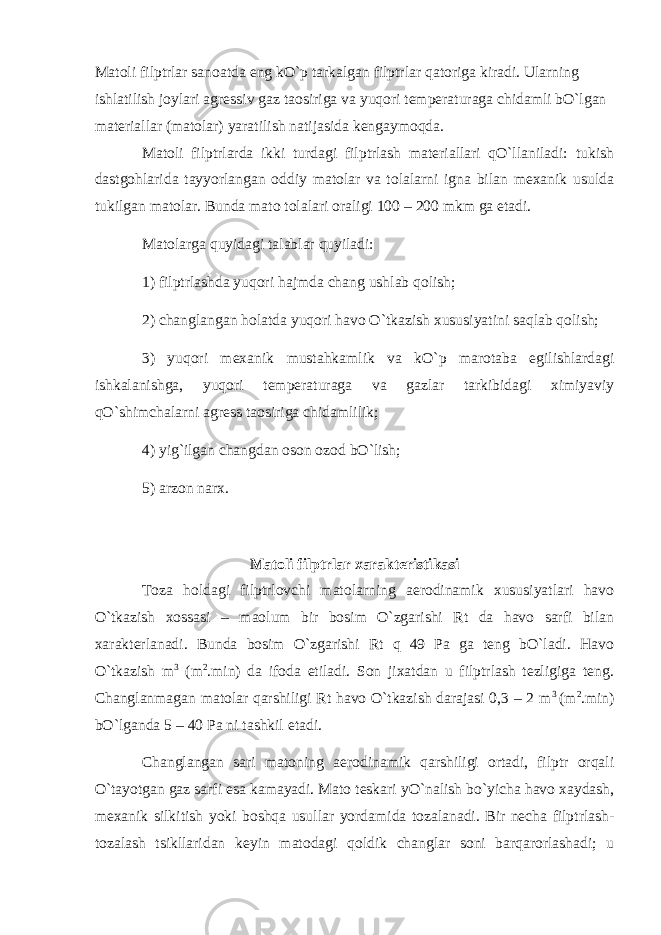 Matoli filptrlar sanoatda eng kO`p tarkalgan filptrlar qatoriga kiradi. Ularning ishlatilish joylari agressiv gaz taosiriga va yuqori temperaturaga chidamli bO`lgan materiallar (matolar) yaratilish natijasida kengaymoqda. Matoli filptrlarda ikki turdagi filptrlash materiallari qO`llaniladi: tukish dastgohlarida tayyorlangan oddiy matolar va tolalarni igna bilan mexanik usulda tukilgan matolar. Bunda mato tolalari oraligi 100 – 200 mkm ga etadi. Matolarga quyidagi talablar quyiladi: 1) filptrlashda yuqori hajmda chang ushlab qolish; 2) changlangan holatda yuqori havo O`tkazish xususiyatini saqlab qolish; 3) yuqori mexanik mustahkamlik va kO`p marotaba egilishlardagi ishkalanishga, yuqori temperaturaga va gazlar tarkibidagi ximiyaviy qO`shimchalarni agress taosiriga chidamlilik; 4) yig`ilgan changdan oson ozod bO`lish; 5) arzon narx. Matoli filptrlar xarakteristikasi Toza holdagi filptrlovchi matolarning aerodinamik xususiyatlari havo O`tkazish xossasi – maolum bir bosim O`zgarishi Rt da havo sarfi bilan xarakterlanadi. Bunda bosim O`zgarishi Rt q 49 Pa ga teng bO`ladi. Havo O`tkazish m 3 (m 2 .min) da ifoda etiladi. Son jixatdan u filptrlash tezligiga teng. Changlanmagan matolar qarshiligi Rt havo O`tkazish darajasi 0,3 – 2 m 3 (m 2 .min) bO`lganda 5 – 40 Pa ni tashkil etadi. Changlangan sari matoning aerodinamik qarshiligi ortadi, filptr orqali O`tayotgan gaz sarfi esa kamayadi. Mato teskari yO`nalish bo`yicha havo xaydash, mexanik silkitish yoki boshqa usullar yordamida tozalanadi. Bir necha filptrlash- tozalash tsikllaridan keyin matodagi qoldik changlar soni barqarorlashadi; u 