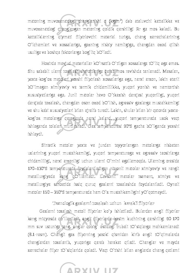 matoning muvozanatdagi changlanishi q (kg/m 2 ) deb ataluvchi kattalikka va muvozanatdagi changlangan matoning qoldik qarshiligi Rr ga mos keladi. Bu kattaliklarning qiymati filptrlovchi material turiga, chang zarrachalarining O`lchamlari va xossalariga, gazning nisbiy namligiga, changdan ozod qilish usuliga va boshqa faktorlarga bog`liq bO`ladi. Hozirda mavjud materiallar kO`rsatib O`tilgan xossalarga tO`liq ega emas. Shu sababli ularni tozalash sharoitlariga qarab mos ravishda tanlanadi. Masalan, paxta-kog`oz matolari yaxshi filptrlash xossalariga ega, narxi arzon, lekin etarli bO`lmagan ximiyaviy va termik chidamlilikka, yuqori yonish va namtortish xususiyatlariga ega. Junli matolar havo O`tkazish darajasi yuqoriligi, yuqori darajada tozalash, changdan oson ozod bO`lish, agressiv gazlarga mustahkamligi va shu kabi xususiyatlari bilan ajralib turadi. Lekin, shular bilan bir qatorda paxta- kog`oz matolarga qaraganda narxi baland, yuqori temperaturada uzok vaqt ishlaganda tolalari murtlashadi. Gaz temperaturasi 90 o S gacha bO`lganda yaxshi ishlaydi. Sintetik matolar paxta va jundan tayyorlangan matolarga nisbatan uzlarining yuqori mustahkamligi, yuqori temperaturaga va agressiv taosirlarga chidamliligi, narxi arzonligi uchun ularni O`rnini egallamoqda. Ularning orasida 120–130 o S temperaturada foydalaniladigan nitronli matolar ximiyaviy va rangli metallurgiyada keng qO`llaniladi. Lavsonli matolar tsement, ximiya va metallurgiya sanoatida issiq quruq gazlarni tozalashda foydalaniladi. Oynali matolar 150 – 350 o S temperaturada ham O`z mustahkamligini yO`qotmaydi. Texnologik gazlarni tozalash uchun kerakli filptrlar Gazlarni tozalash matoli filptrlar k o` p ishlatiladi. Bulardan engli filptrlar keng miqyosda q o` llaniladi. engli filptrlarda bosim kuchining qarshiligi 60-120 mm suv ustuniga teng. englar qobig` ostidagi trubali tO`siqlarga mahkamlanadi (8.1-rasm). Changli gaz filptrning pastki qismidan kirib engli tO`qimalarda changlardan tozalanib, yuqoriga qarab harakat qiladi. Changlar va mayda zarrachalar filptr tO`siqlarida qoladi. Vaqt O`tishi bilan englarda chang qatlami 