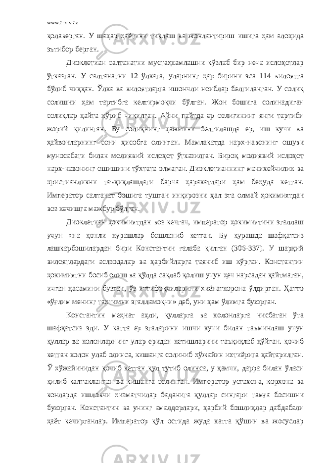 www.arxiv.uz қолаверган. У шаҳар ҳаётини тиклаш ва жонлантириш ишига ҳам алоҳида эътибор берган. Диоклетиан салтанатни мустаҳкамлашни кўзлаб бир неча ислоҳотлар ўтказган. У салтанатни 12 ўлкага, уларнинг ҳар бирини эса 114 вилоятга бўлиб чиққан. Ўлка ва вилоятларга ишончли ноиблар белгиланган. У солиқ солишни ҳам тартибга келтирмоқчи бўлган. Жон бошига солинадиган солиқлар қайта кўриб чиқилган. Айни пайтда ер солиғининг янги тартиби жорий қилинган. Бу солиқнинг ҳажмини белгилашда ер, иш кучи ва ҳайвонларнинг сони ҳисобга олинган. Мамлакатда нарх-навонинг ошуви муносабати билан молиявий ислоҳот ўтказилган. Бироқ молиявий ислоҳот нарх-навонинг ошишини тўхтата олмаган. Диоклетианнинг манихейчилик ва христианликни таъқиқлашдаги барча ҳаракатлари ҳам беҳуда кетган. Император салтанат бошига тушган инқирозни ҳал эта олмай ҳокимиятдан воз кечишга мажбур бўлган. Диоклетиан ҳокимиятдан воз кечгач, император ҳокимиятини эгаллаш учун яна қонли курашлар бошланиб кетган. Бу курашда шафқатсиз лашкарбошилардан бири Константин ғалаба қилган (306-337). У шарқий вилоятлардаги аслзодалар ва ҳарбийларга таяниб иш кўрган. Константин ҳокимиятни босиб олиш ва қўлда сақлаб қолиш учун ҳеч нарсадан қайтмаган, ичган қасамини бузган, ўз иттифоқчиларини хиёнаткорона ўлдирган. Ҳатто «ўғлим менинг тахтимни эгалламоқчи» деб, уни ҳам ўлимга буюрган. Константин меҳнат аҳли, қулларга ва колонларга нисбатан ўта шафқатсиз эди. У катта ер эгаларини ишчи кучи билан таъминлаш учун қуллар ва колонларнинг улар еридан кетишларини таъқиқлаб қўйган. қочиб кетган колон улаб олинса, кишанга солиниб хўжайин ихтиёрига қайтарилган. Ў хўжайинидан қочиб кетган қул тутиб олинса, у қамчи, дарра билан ўласи қилиб калтакланган ва кишанга солинган. Император устахона, корхона ва конларда ишловчи хизматчилар баданига қуллар сингари тамға босишни буюрган. Константин ва унинг амалдорлари, ҳарбий бошлиқлар дабдабали ҳаёт кечирганлар. Император қўл остида жуда катта қўшин ва жосуслар 