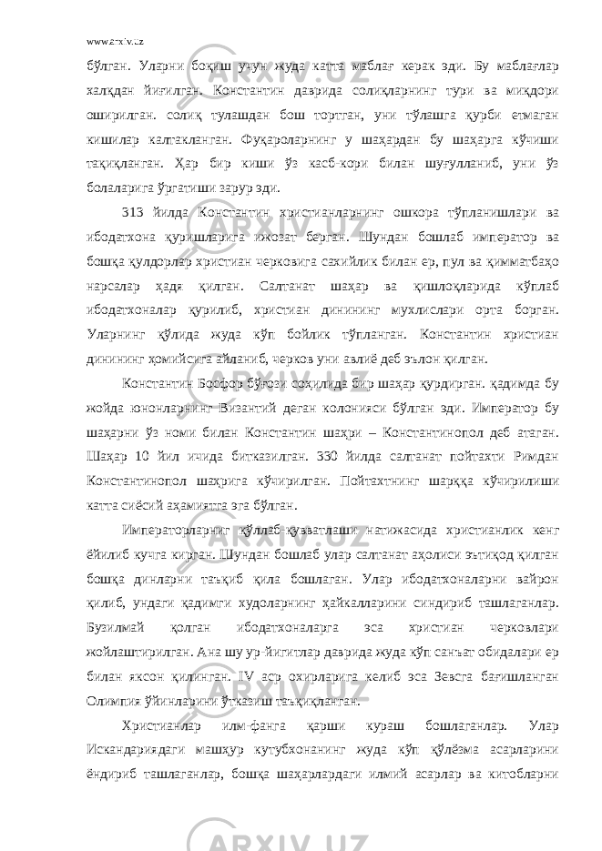 www.arxiv.uz бўлган. Уларни боқиш учун жуда катта маблағ керак эди. Бу маблағлар халқдан йиғилган. Константин даврида солиқларнинг тури ва миқдори оширилган. солиқ тулашдан бош тортган, уни тўлашга қурби етмаган кишилар калтакланган. Фуқароларнинг у шаҳардан бу шаҳарга кўчиши тақиқланган. Ҳар бир киши ўз касб-кори билан шуғулланиб, уни ўз болаларига ўргатиши зарур эди. 313 йилда Константин христианларнинг ошкора тўпланишлари ва ибодатхона қуришларига ижозат берган. Шундан бошлаб император ва бошқа қулдорлар христиан черковига сахийлик билан ер, пул ва қимматбаҳо нарсалар ҳадя қилган. Салтанат шаҳар ва қишлоқларида кўплаб ибодатхоналар қурилиб, христиан динининг мухлислари орта борган. Уларнинг қўлида жуда кўп бойлик тўпланган. Константин христиан динининг ҳомийсига айланиб, черков уни авлиё деб эълон қилган. Константин Босфор бўғози соҳилида бир шаҳар қурдирган. қадимда бу жойда юнонларнинг Византий деган колонияси бўлган эди. Император бу шаҳарни ўз номи билан Константин шаҳри – Константинопол деб атаган. Шаҳар 10 йил ичида битказилган. 330 йилда салтанат пойтахти Римдан Константинопол шаҳрига кўчирилган. Пойтахтнинг шарққа кўчирилиши катта сиёсий аҳамиятга эга бўлган. Императорларниг қўллаб-қувватлаши натижасида христианлик кенг ёйилиб кучга кирган. Шундан бошлаб улар салтанат аҳолиси эътиқод қилган бошқа динларни таъқиб қила бошлаган. Улар ибодатхоналарни вайрон қилиб, ундаги қадимги худоларнинг ҳайкалларини синдириб ташлаганлар. Бузилмай қолган ибодатхоналарга эса христиан черковлари жойлаштирилган. Ана шу ур-йигитлар даврида жуда кўп санъат обидалари ер билан яксон қилинган. IV аср охирларига келиб эса Зевсга бағишланган Олимпия ўйинларини ўтказиш таъқиқланган. Христианлар илм-фанга қарши кураш бошлаганлар. Улар Искандариядаги машҳур кутубхонанинг жуда кўп қўлёзма асарларини ёндириб ташлаганлар, бошқа шаҳарлардаги илмий асарлар ва китобларни 