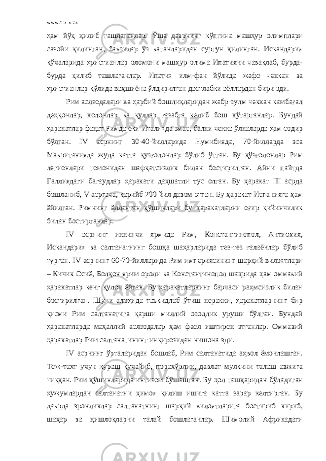 www.arxiv.uz ҳам йўқ қилиб ташлаганлар. Ўша даврнинг кўпгина машҳур олимплари сазойи қилинган, баъзилар ўз ватанларидан сургун қилинган. Искандария кўчаларида христианлар оломони машҳур олима Ипатияни чавақлаб, бурда- бурда қилиб ташлаганлар. Ипатия илм-фан йўлида жафо чеккан ва христианлар қўлида ваҳшиёна ўлдирилган дастлабки аёллардан бири эди. Рим аслзодалари ва ҳарбий бошлиқларидан жабр-зулм чеккан камбағал деҳқонлар, колонлар ва қуллар ғазабга келиб бош кўтарганлар. Бундай ҳаракатлар фақат Римда ёки Италияда эмас, балки чекка ўлкаларда ҳам содир бўлган. IV асрнинг 30-40-йилларида Нумибияда, 70-йилларда эса Мавританияда жуда катта қузғолонлар бўлиб ўтган. Бу қўзғолонлар Рим легионлари томонидан шафқатсизлик билан бостирилган. Айни пайтда Галлиядаги багаудлар ҳаракати даҳшатли тус олган. Бу ҳаракат III асрда бошланиб, V асргача, қарийб 200 йил давом этган. Бу ҳаракат Испанияга ҳам ёйилган. Римнинг ёлланган қўшинлари бу ҳаракатларни оғир қийинчилик билан бостирганлар. IV асрнинг иккинчи ярмида Рим, Константинопол, Антиохия, Искандария ва салтанатнинг бошқа шаҳарларида тез-тез ғалаёнлар бўлиб турган. IV асрнинг 60-70-йилларида Рим империясининг шарқий вилоятлари – Кичик Осиё, Болқон ярим ороли ва Константинопол шаҳрида ҳам оммавий ҳаракатлар кенг қулоч ёйган. Бу ҳаракатларнинг барчаси раҳмсизлик билан бостирилган. Шуни алоҳида таъкидлаб ўтиш керакки, ҳаракатларнинг бир қисми Рим салтанатига қарши миллий озодлик уруши бўлган. Бундай ҳаракатларда маҳаллий аслзодалар ҳам фаол иштирок этганлар. Оммавий ҳаракатлар Рим салтанатининг инқирозидан нишона эди. IV асрнинг ўрталаридан бошлаб, Рим салтанатида аҳвол ёмонлашган. Тож-тахт учун кураш кучайиб, порахўрлик, давлат мулкини талаш авжига чиққан. Рим қўшинларида интизом бўшашган. Бу ҳол ташқаридан бўладиган ҳужумлардан салтанатни ҳимоя қилиш ишига катта зарар келтирган. Бу даврда эронликлар салтанатнинг шарқий вилоятларига бостириб кириб, шаҳар ва қишлоқларни талай бошлаганлар. Шимолий Африкадаги 