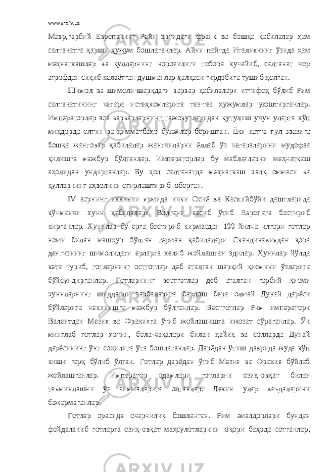 www.arxiv.uz Мавр,гарбий Европанинг Рейн ортидаги франк ва бошқа қабилалар ҳам салтанатга қарши ҳужум бошлаганлар. Айни пайтда Италиянинг ўзида ҳам меҳнаткашлар ва қулларнинг норозилиги тобора кучайиб, салтанат чор атрофдан сиқиб келаётган душманлар ҳалқаси гирдобига тушиб қолган. Шимол ва шимоли-шарқдаги варвар қабилалари иттифоқ бўлиб Рим салтанатининг чегара истеҳкомларига тез-тез ҳужумлар уюштирганлар. Императорлар эса варварларнинг тажовузларидан қутулиш учун уларга кўп миқдорда олтин ва қимматбаҳо буюмлар беришган. Ёки катта пул эвазига бошқа жанговар қабилалар жангчиларни ёллаб ўз чегараларини мудофаа қилишга мажбур бўлганлар. Императорлар бу маблағларни меҳнаткаш аҳолидан ундирганлар. Бу ҳол салтанатда меҳнаткаш халқ оммаси ва қулларнинг аҳволини оғирлаштириб юборган. IV асрнинг иккинчи ярмида ички Осиё ва Каспийбўйи даштларида кўчманчи хунн қабилалари Волгани кесиб ўтиб Европага бостириб кирганлар. Хуннлар бу ерга бостириб кирмасдан 100 йилча илгари готлар номи билан машҳур бўлган герман қабилалари Скандинавиядан қора денгизнинг шимолидаги ерларга келиб жойлашган эдилар. Хуннлар йўлда кета туриб, готларнинг остготлар деб аталган шарқий қисмини ўзларига бўйсундирганлар. Готларнинг вестготлар деб аталган ғарбий қисми хуннларнинг шиддатли зарбаларига бардош бера олмай Дунай дарёси бўйларига чекинишга мажбур бўлганлар. Вестготлар Рим императори Валентдан Мезия ва Фракияга ўтиб жойлашишга ижозат сўраганлар. Ўн минглаб готлар хотин, бола-чақалари билан қайиқ ва солларда Дунай дарёсининг ўнг соҳилига ўта бошлаганлар. Дарёдан ўтиш даврида жуда кўп киши ғарқ бўлиб ўлган. Готлар дарёдан ўтиб Мезия ва Фракия бўйлаб жойлашганлар. Император одамлари готларни озиқ-овқат билан таъминлашни ўз зиммаларига олганлар. Лекин улар ваъдаларини бажармаганлар. Готлар орасида очарчилик бошланган. Рим амалдорлари бундан фойдаланиб готларга озиқ-овқат маҳсулотларини юқори баҳода сотганлар, 