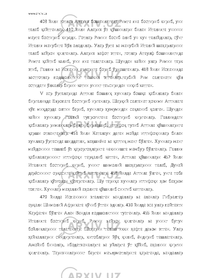 www.arxiv.uz 408 йили готлар Аларих бошчилигида Римга яна бостириб кириб, уни талаб қайтганлар. 410 йили Аларих ўз қўшинлари билан Италияга учинчи марта бостириб киради. Готлар Римни босиб олиб уч кун талайдилар, сўнг Италия жанубига йўл оладилар. Улар ўрта ва жанубий Италий шаҳарларини талаб вайрон қилганлар. Аларих вафот этгач, готлар Атаулф бошчилигида Римга қайтиб келиб, уни яна талаганлар. Шундан кейин улар Римни тарк этиб, Галлия ва Испания ерларига бориб ўрнашганлар. 418 йили Испанияда вестготлар подшолигини ташкил этганлар.гарбий Рим салтанати қўл остидаги ўлкалар бирин-кетин унинг таъсиридан чиқиб кетган. V аср ўрталарида Аттила бошлиқ хуннлар бошқа қабилалар билан биргаликда Европага бостириб ирганлар. Шарқий салтанат ҳокими Аттилага кўп миқдорда олтин бериб, хуннлар ҳужумидан сақланиб қолган. Шундан кейин хуннлар Галлий тупроғигача бостириб кирганлар. Галлиядаги қабилалар римликлар билан бирлашиб, иттифоқ тузиб Аттила қўшинларига қарши отланганлар. 451 йили Каталаун деган жойда иттифоқчилар билан хунллар ўртасида шиддатли, ваҳшиёна ва қаттиқ жанг бўлган. Хуннлар жанг майдонини ташлаб ўз қароргоҳларига чекинишга мажбур бўлганлар. Галлия қабилаларининг иттифоқи тарқалиб кетгач, Аттила қўшинлари 452 йили Италияга бостириб кириб, унинг шимолий шаҳарларини талаб, Дунай дарёсининг орқасига қайтиб кетганлар. 458 йилда Аттила ўлгач, унга тобе қабилалар қўзғолон кўтарганлар. Шу тариқа хуннлар иттифоқи ҳам баҳрам топган. Хуннлар маҳаллий аҳолига қўшилиб сингиб кетганлар. 429 йилда Испанияни эгаллаган вандаллар ва аланлар Гибралтар орқали Шимолий Африкага кўчиб ўтган эдилар. 439 йилда эса улар пойтахти Карфаген бўлган Алан-Вандал подшолигини тузганлар. 455 йили вандаллар Италияга бостириб кириб, Римни вайрон қилганлар ва унинг бутун бойликларини талаганлар. Шаҳарни талаш икки ҳафта давом этган. Улар ҳайкалларни синдирганлар, китобларни йўқ қилиб, ёндириб ташлаганлар. Ажойиб бинолар, ибодатхоналарга ва уйларга ўт қўйиб, аҳолини қирғин қилганлар. Тарихчиларнинг берган маълумотларига қараганда, вандаллар 