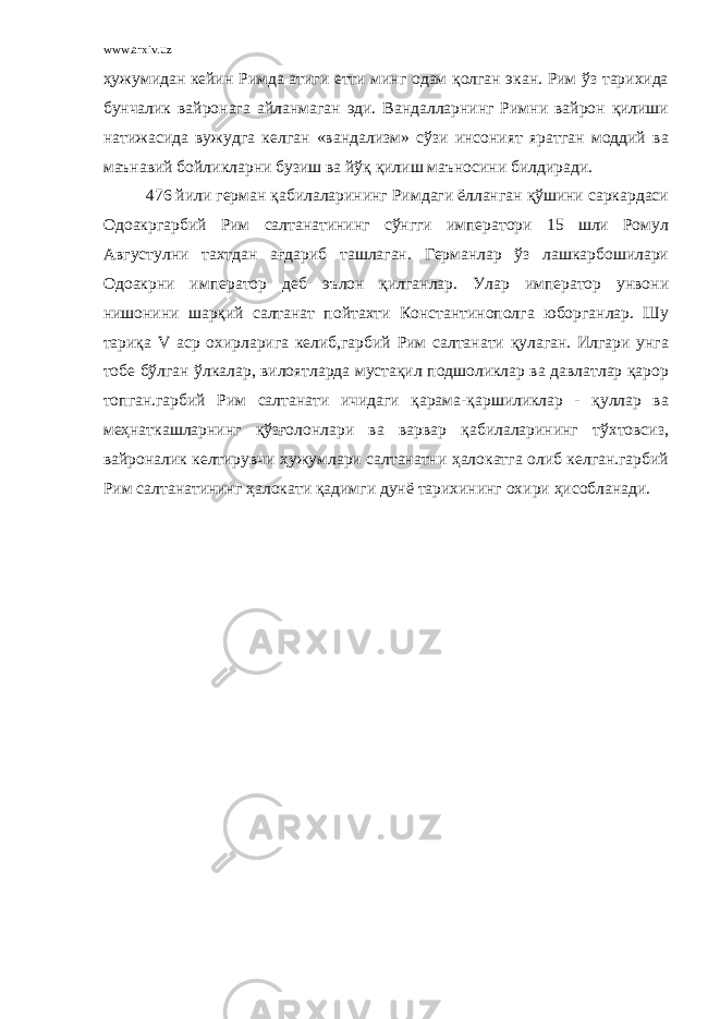 www.arxiv.uz ҳужумидан кейин Римда атиги етти минг одам қолган экан. Рим ўз тарихида бунчалик вайронага айланмаган эди. Вандалларнинг Римни вайрон қилиши натижасида вужудга келган «вандализм» сўзи инсоният яратган моддий ва маънавий бойликларни бузиш ва йўқ қилиш маъносини билдиради. 476 йили герман қабилаларининг Римдаги ёлланган қўшини саркардаси Одоакргарбий Рим салтанатининг сўнгги императори 15 шли Ромул Августулни тахтдан ағдариб ташлаган. Германлар ўз лашкарбошилари Одоакрни император деб эълон қилганлар. Улар император унвони нишонини шарқий салтанат пойтахти Константинополга юборганлар. Шу тариқа V аср охирларига келиб,гарбий Рим салтанати қулаган. Илгари унга тобе бўлган ўлкалар, вилоятларда мустақил подшоликлар ва давлатлар қарор топган.гарбий Рим салтанати ичидаги қарама-қаршиликлар - қуллар ва меҳнаткашларнинг қўзғолонлари ва варвар қабилаларининг тўхтовсиз, вайроналик келтирувчи ҳужумлари салтанатни ҳалокатга олиб келган.гарбий Рим салтанатининг ҳалокати қадимги дунё тарихининг охири ҳисобланади. 