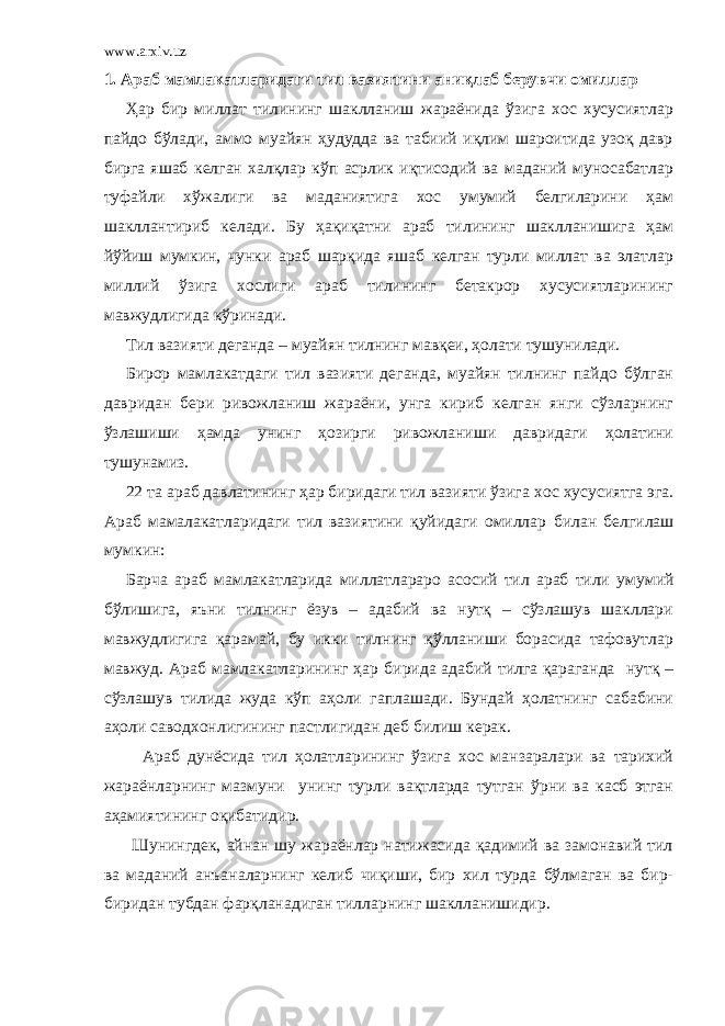 www.arxiv.uz 1. А раб мамлакатларидаги тил вазиятини аниқлаб берувчи омиллар Ҳар бир миллат тилининг шаклланиш жараёнида ўзига хос хусусиятлар пайдо бўлади, аммо муайян ҳудудда ва табиий иқлим шароитида узоқ давр бирга яшаб келган халқлар кўп асрлик иқтисодий ва маданий муносабатлар туфайли хўжалиги ва маданиятига хос умумий белгиларини ҳам шакллантириб келади. Бу ҳақиқатни араб тилининг шаклланишига ҳам йўйиш мумкин, чунки араб шарқида яшаб келган турли миллат ва элатлар миллий ўзига хослиги араб тилининг бетакрор хусусиятларининг мавжудлигида кўринади. Тил вазияти деганда – муайян тилнинг мавқеи, ҳолати тушунилади. Бирор мамлакатдаги тил вазияти деганда, муайян тилнинг пайдо бўлган давридан бери ривожланиш жараёни, унга кириб келган янги сўзларнинг ўзлашиши ҳамда унинг ҳозирги ривожланиши давридаги ҳолатини тушунамиз. 22 та араб давлат и нинг ҳар биридаги тил вазияти ўзига x ос x усусиятга эга. Араб мамалакатларидаги тил вазиятини қуйидаги омиллар билан белгила ш мумкин : Барча араб мамлакатлари да миллатлараро асосий тил араб тили умумий бўлишига, яъни тилнинг ёзув – адабий ва нутқ – сўзлашув шакллари мавжудлигига қарамай, бу икки тилнинг қўлланиши борасида тафовутлар мавжуд. Араб мамлакатларининг ҳар бирида адабий тилга қараганда нутқ – сўзлашув тилида жуда кўп аҳоли гаплашади. Бундай ҳолатнинг сабабини аҳоли савод х онлигининг пастлигидан деб билиш керак. Араб дун ё сида тил ҳолатларининг ўзига хос манзаралари ва тарихий жараёнларнинг мазмуни унинг турли вақтларда тутган ўрни ва касб этган аҳамиятининг оқибатидир. Шунингдек, айнан шу жараёнлар натижасида қадимий ва замонавий тил ва маданий анъаналарнинг келиб чиқиши, бир хил турда бўлмаган ва бир- биридан тубдан фарқланадиган тилларнинг шаклланишидир. 