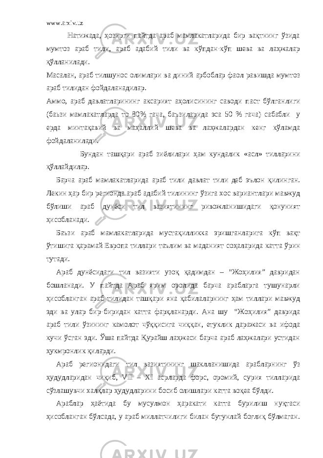 www.arxiv.uz Натижада, ҳозирги пайтда араб мамлакатларида бир вақтнинг ўзида мумтоз араб тили, араб адабий тили ва кўпдан-кўп шева ва лаҳжалар қўлланилади. Масалан, араб тилшунос олимлари ва диний арбоблар фаол равишда мумтоз араб тилидан фойдаланадилар. Аммо, араб давлатларининг аксарият аҳолис ининг саводи паст б ў лганлиги (б аьзи мамлакатларда то 80% гача , баъзиларида эса 50 % гача) сабабли у ерда минтақавий ва маҳаллий шева ва лаҳжалардан кенг кўламда фойдаланилади. Бундан ташқари араб зиёлилари ҳам кундалик «асл» тилларини қўллайдилар. Барча араб мамлакатларида араб тили давла т тили деб эълон қилинган. Лекин ҳар бир регионда араб адабий тилининг ўзига хос вариантлари мавжуд бўлиши араб дунёси тил вазиятининг ривожланишидаги қонуният ҳисобланади. Баъзи араб мамлакатларида мустақилликка эришганларига кўп вақт ўтишига қарамай Европа тиллари таълим ва маданият соҳаларида катта ўрин тутади. Араб дунёсидаги тил вазияти узоқ қадимдан – “Жоҳилия” давридан бошланади. У пайтда Араб ярим оролида барча арабларга тушунарли ҳисобланган араб тилидан ташқари яна қабилаларнинг ҳам тиллари мавжуд эди ва улар бир-биридан катта фарқланарди. Ана шу “Жоҳилия” даврида араб тили ўзининг камолот чўққисига чиққан, етуклик даражаси ва ифода кучи ўсган эди. Ўша пайтда Қурайш лаҳжаси барча араб лаҳжалари устидан ҳукмронлик қиларди. Араб регионидаги тил вазиятининг шаклланишида арабларнинг ўз ҳудудларидан чиқиб, VII – ХI асрларда форс, оромий, сурия тилларида сўзлашувчи халқлар ҳудудларини босиб олишлари катта воқеа бўлди. Араблар ҳаётида бу мусулмон ҳаракати катта бурилиш нуқтаси ҳисобланган бўлсада, у араб миллатчилиги билан бутунлай боғлиқ бўлмаган. 