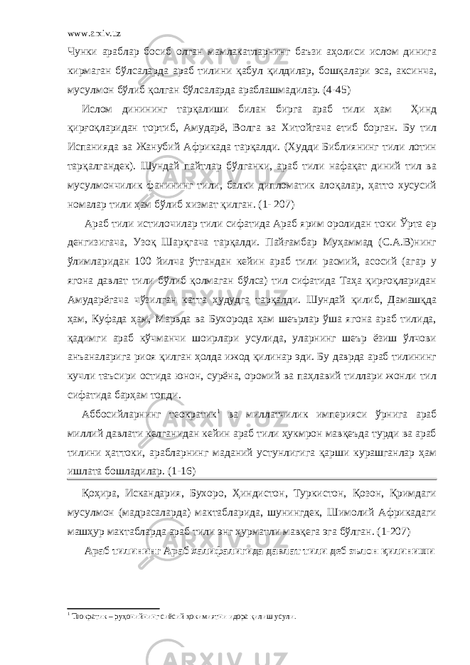 www.arxiv.uz Чунки араблар босиб олган мамлакатларнинг баъзи аҳолиси ислом динига кирмаган бўлсаларда араб тилини қабул қилдилар, бошқалари эса, аксинча, мусулмон бўлиб қолган бўлсаларда араблашмадилар. (4-45) Ислом динининг тарқалиши билан бирга араб тили ҳам Ҳинд қирғоқларидан тортиб, Амударё, Волга ва Хитойгача етиб борган. Бу тил Испанияда ва Жанубий Африкада тарқалди. (Худди Библиянинг тили лотин тарқалгандек). Шундай пайтлар бўлганки, араб тили нафақат диний тил ва мусулмончилик фанининг тили, балки дипломатик алоқалар, ҳатто хусусий номалар тили ҳам бўлиб хизмат қилган. (1- 207) Араб тили истилочилар тили сифатида Араб ярим оролидан токи Ўрта ер денгизигача, Узоқ Шарқгача тарқалди. Пайғамбар Муҳаммад (С.А.В)нинг ўлимларидан 100 йилча ўтгандан кейин араб тили расмий, асосий (агар у ягона давлат тили бўлиб қолмаган бўлса) тил сифатида Таҳа қирғоқларидан Амударёгача чўзилган катта ҳудудга тарқалди. Шундай қилиб, Дамашқда ҳам, Куфада ҳам, Марвда ва Бухорода ҳам шеърлар ўша ягона араб тилида, қадимги араб кўчманчи шоирлари усулида, уларнинг шеър ёзиш ўлчови анъаналарига риоя қилган ҳолда ижод қилинар эди. Бу даврда араб тилининг кучли таъсири остида юнон, сурёна, оромий ва паҳлавий тиллари жонли тил сифатида барҳам топди. Аббосийларнинг теократик 1 ва миллатчилик империяси ўрнига араб миллий давлати келганидан кейин араб тили ҳукмрон мавқеъда турди ва араб тилини ҳаттоки, арабларнинг маданий устунлигига қарши курашганлар ҳам ишлата бошладилар. (1-16) Қоҳира, Искандария, Бухоро, Ҳиндистон, Туркистон, Қозон, Қримдаги мусулмон (мадрасаларда) мактабларида, шунингдек, Шимолий Африкадаги машҳур мактабларда араб тили энг ҳурматли мавқега эга бўлган. (1-207) Араб тилининг Араб халифалигида давлат тили деб эълон қилиниши 1 Теократик – руҳонийнинг сиёсий ҳокимиятни идора қилиш усули. 