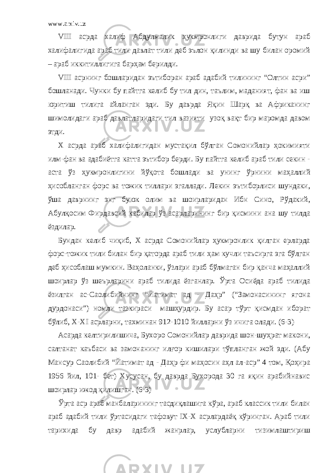 www.arxiv.uz VIII асрда халиф Абдулмалик ҳукмронлиги даврида бутун араб халифалигида араб тили давлат тили деб эълон қилинди ва шу билан оромий – араб иккитиллигига барҳам берилди. VIII асрнинг бошларидан эътиборан араб адабий тилининг “Олтин асри” бошланади. Чунки бу пайтга келиб бу тил дин, таълим, маданият, фан ва иш юритиш тилига айланган эди. Бу даврда Яқин Шарқ ва Африканинг шимолидаги араб давлатларидаги тил вазияти узоқ вақт бир маромда давом этди. Х асрда араб халифалигидан мустақил бўлган Сомонийлар ҳокимияти илм-фан ва адабиётга катта эътибор берди. Бу пайтга келиб араб тили секин - аста ўз ҳукмронлигини йўқота бошлади ва унинг ўрнини маҳаллий ҳисобланган форс ва тожик тиллари эгаллади. Лекин эътиборлиси шундаки, ўша даврнинг энг буюк олим ва шоирларидан Ибн Сино, Рўдакий, Абулқосим Фирдавсий кабилар ўз асарларининг бир қисмини ана шу тилда ёздилар. Бундан келиб чиқиб, Х асрда Сомонийлар ҳукмронлик қилган ерларда форс-тожик тили билан бир қаторда араб тили ҳам кучли таъсирга эга бўлган деб ҳисоблаш мумкин. Ваҳоланки, ўзлари араб бўлмаган бир қанча маҳаллий шоирлар ўз шеърларини араб тилида ёзганлар. Ўрта Осиёда араб тилида ёзилган ас-Саолибийнинг “Йатимат ад - Даҳр” (“Замонасининг ягона дурдонаси”) номли тазкираси машҳурдир. Бу асар тўрт қисмдан иборат бўлиб, Х-ХI асрларни, тахминан 912-1010 йилларни ўз ичига олади. (6-3) Асарда келтирилишича, Бухоро Сомонийлар даврида шон-шуҳрат макони, салтанат каъбаси ва замонанинг илғор кишилари тўпланган жой эди. (Абу Мансур Саолибий “Йатимат ад - Даҳр фи маҳосин аҳл ал-аср” 4 том, Қоҳира 1956 йил, 101- бет) Хусусан, бу даврда Бухорода 30 га яқин арабийнавис шоирлар ижод қилишган. (6-3) Ўрта аср араб манбаларининг тасдиқлашига кўра, араб классик тили билан араб адабий тили ўртасидаги тафовут IХ-Х асрлардаёқ кўринган. Араб тили тарихида бу давр адабий жанрлар, услубларни тизимлаштириш 