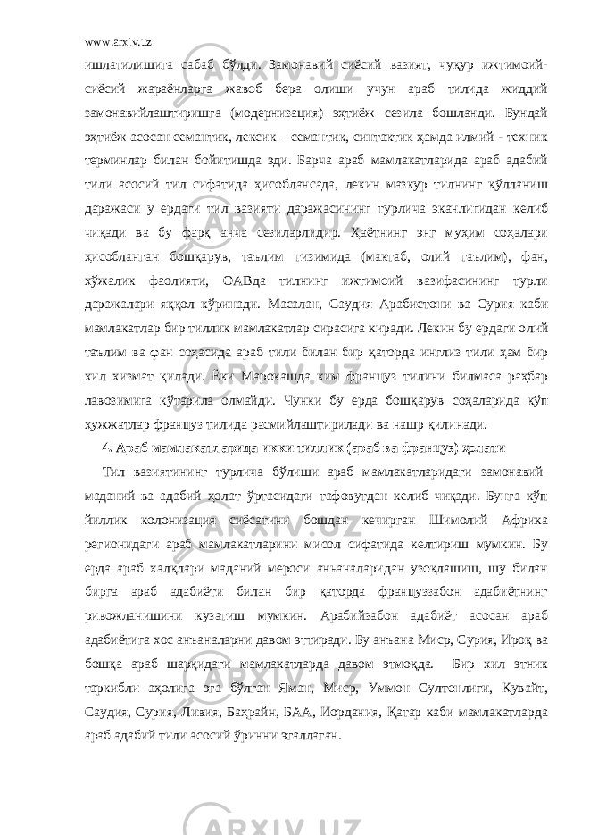 www.arxiv.uz ишлатилишига сабаб бўлди. Замонавий сиёсий вазият, чуқур ижтимоий- сиёсий жараёнларга жавоб бера олиши учун араб тилида жиддий замонавийлаштиришга (модернизация) эҳтиёж сезила бошланди. Бундай эҳтиёж асосан семантик, лексик – семантик, синтактик ҳамда илмий - техник терминлар билан бойитишда эди. Барча араб мамлакатларида араб адабий тили асосий тил сифатида ҳисоблансада, лекин мазкур тилнинг қўлланиш даражаси у ердаги тил вазияти даражасининг турлича эканлигидан келиб чиқади ва бу фарқ анча сезиларлидир. Ҳаётнинг энг муҳим соҳалари ҳисобланган бошқарув, таълим тизимида (мактаб, олий таълим), фан, хўжалик фаолияти, ОАВда тилнинг ижтимоий вазифасининг турли даражалари яққол кўринади. Масалан, Саудия А рабистони ва Сурия каби мамлакатлар бир тиллик мамлакатлар сирасига киради. Лекин бу ердаги о ли й таълим ва фан соҳасида араб тили билан бир қаторда инглиз тили ҳам бир хил хизмат қилади. Ёки Марокашда ким фран ц уз тилини билмаса раҳбар лавозимига кўтарила олмайди . Чунки бу ерда бошқарув соҳалар и да кўп ҳужжатлар француз тилида расмийлаштирилади ва нашр қилинади. 4. Араб мамлакатларида икки тиллик (араб ва француз) ҳолати Тил вазиятининг турлича бўлиши араб мамлакатларидаги замонавий- маданий ва адабий ҳолат ўртасидаги тафовутдан келиб чиқади. Бунга кўп йиллик колонизация сиёсатини бошдан кечирган Шимолий Африка регионидаги араб мамлакатларини мисол сифатида келтириш мумкин. Бу ерда араб халқлари маданий мероси аньаналаридан узоқлашиш, шу билан бирга араб адабиёти билан бир қаторда француззабон адабиётнинг ривожланишини кузатиш мумкин. Арабийзабон адабиёт асосан араб адабиётига хос анъаналарни давом эттиради. Бу анъана Миср, Сурия, Ироқ ва бошқа араб шарқидаги мамлакатларда давом этмоқда. Бир хил этник таркибли аҳолига эга бўлган Яман, Миср, Уммон Султонлиги, Кувайт, Саудия, Сурия, Ливия, Баҳрайн, БАА, Иордания, Қатар каби мамлакатларда араб адабий тили асосий ўринни эгаллаган. 