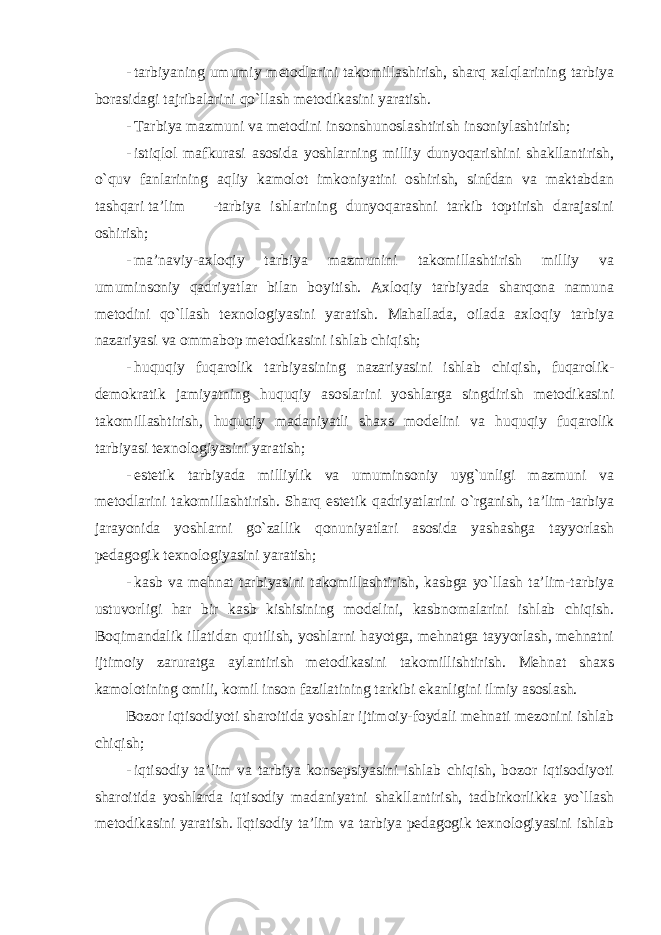 - tarbiyaning umumiy metodlarini takomillashirish, sharq xalqlarining tarbiya borasidagi tajribalarini qo`llash metodikasini yaratish. - Tarbiya mazmuni va metodini insonshunoslashtirish insoniylashtirish; - istiqlol mafkurasi asosida yoshlarning milliy dunyoqarishini shakllantirish, o`quv fanlarining aqliy kamolot imkoniyatini oshirish, sinfdan va maktabdan tashqari ta’lim -tarbiya ishlarining dunyoqarashni tarkib toptirish darajasini oshirish; - ma’naviy-axloqiy tarbiya mazmunini takomillashtirish milliy va umuminsoniy qadriyatlar bilan boyitish. Axloqiy tarbiyada sharqona namuna metodini qo`llash texnologiyasini yaratish. Mahallada, oilada axloqiy tarbiya nazariyasi va ommabop metodikasini ishlab chiqish; - huquqiy fuqarolik tarbiyasining nazariyasini ishlab chiqish, fuqarolik- demokratik jamiyatning huquqiy asoslarini yoshlarga singdirish metodikasini takomillashtirish, huquqiy madaniyatli shaxs modelini va huquqiy fuqarolik tarbiyasi texnologiyasini yaratish; - estetik tarbiyada milliylik va umuminsoniy uyg`unligi mazmuni va metodlarini takomillashtirish. Sharq estetik qadriyatlarini o`rganish, ta’lim-tarbiya jarayonida yoshlarni go`zallik qonuniyatlari asosida yashashga tayyorlash pedagogik texnologiyasini yaratish; - kasb va mehnat tarbiyasini takomillashtirish, kasbga yo`llash ta’lim-tarbiya ustuvorligi har bir kasb kishisining modelini, kasbnomalarini ishlab chiqish. Boqimandalik illatidan qutilish, yoshlarni hayotga, mehnatga tayyorlash, mehnatni ijtimoiy zaruratga aylantirish metodikasini takomillishtirish. Mehnat shaxs kamolotining omili, komil inson fazilatining tarkibi ekanligini ilmiy asoslash. Bozor iqtisodiyoti sharoitida yoshlar ijtimoiy-foydali mehnati mezonini ishlab chiqish; - iqtisodiy ta’lim va tarbiya konsepsiyasini ishlab chiqish, bozor iqtisodiyoti sharoitida yoshlarda iqtisodiy madaniyatni shakllantirish, tadbirkorlikka yo`llash metodikasini yaratish. Iqtisodiy ta’lim va tarbiya pedagogik texnologiyasini ishlab 