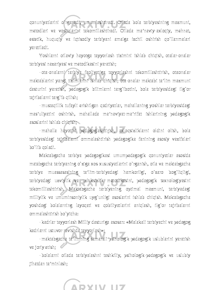 qonuniyatlarini o`rganadi, umumlashtiradi. Oilada bola tarbiyasining mazmuni, metodlari va vositalarini takomillashtiradi. Oilada ma’naviy-axloqiy, mehnat, estetik, huquqiy va iqtisodiy tarbiyani amalga izchil oshirish qo`llanmalari yaratiladi. Yoshlarni oilaviy hayotga tayyorlash tizimini ishlab chiqish, otalar-onalar tarbiyasi nazariyasi va metodikasini yaratish; - ota-onalarni tarbiya faoliyatiga tayyorlashni takomillashtirish, otaonalar maktablarini yangi tizimlarini ishlab chiqish; ota-onalar maktabi ta’lim mazmuni dasturini yaratish, pedagogik bilimlarni targ`ibotini, bola tarbiyasidagi ilg`or tajribalarni targ`ib qilish; - mustaqillik tufayli erishilgan qadriyatlar, mahallaning yoshlar tarbiyasidagi mas’uliyatini oshirish, mahallada ma’naviyat-ma’rifat ishlarining pedagogik asoslarini ishlab chiqish; - mahalla hayotini pedagoglashtirish, axloqsizliklarni oldini olish, bola tarbiyasidagi tajribalarni ommalashtirish pedagogika fanining asosiy vazifalari bo`lib qoladi. Maktabgacha tarbiya pedagogikasi umumpedagogik qonuniyatlar asosida matabgacha tarbiyaning o`ziga xos xususiyatlarini o`rganish, oila va maktabgacha tarbiya muassasasining ta’lim-tarbiyadagi hamkorligi, o`zaro bog`liqligi, tarbiyadagi uzviylik va uzluksizlik metodikasini, pedagogik texnologiyasini takomilliashtirish. Maktabgacha tarbiyaning optimal mazmuni, tarbiyadagi milliylik va umuminsoniylik uyg`unligi asoslarini ishlab chiqish. Maktabgacha yoshdagi bolalarning layoqati va qobiliyatlarini aniqlash, ilg`or tajribalarni ommalashtirish bo`yicha: - kadrlar tayyorlash Milliy dasturiga asosan: «Malakali tarbiyachi va pedagog kadrlarni ustuvor ravishda tayyorlash»; - maktabgacha ta’limning samarali psihologik-pedagogik uslublarini yaratish va joriy etish; - bolalarni oilada tarbiyalashni tashkiliy, psihologik-pedagogik va uslubiy jihatdan ta’minlash; 