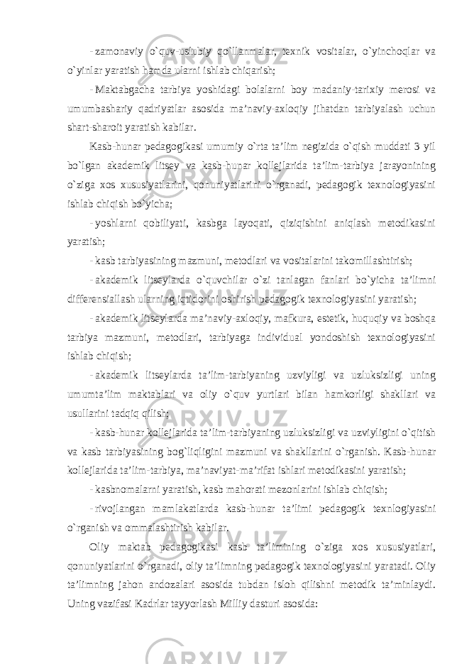 - zamonaviy o`quv-uslubiy qo`llanmalar, texnik vositalar, o`yinchoqlar va o`yinlar yaratish hamda ularni ishlab chiqarish; - Maktabgacha tarbiya yoshidagi bolalarni boy madaniy-tarixiy merosi va umumbashariy qadriyatlar asosida ma’naviy-axloqiy jihatdan tarbiyalash uchun shart-sharoit yaratish kabilar. Kasb-hunar pedagogikasi umumiy o`rta ta’lim negizida o`qish muddati 3 yil bo`lgan akademik litsey va kasb-hunar kollejlarida ta’lim-tarbiya jarayonining o`ziga xos xususiyatlarini, qonuniyatlarini o`rganadi, pedagogik texnologiyasini ishlab chiqish bo`yicha; - yoshlarni qobiliyati, kasbga layoqati, qiziqishini aniqlash metodikasini yaratish; - kasb tarbiyasining mazmuni, metodlari va vositalarini takomillashtirish; - akademik litseylarda o`quvchilar o`zi tanlagan fanlari bo`yicha ta’limni differensiallash ularning iqtidorini oshirish pedagogik texnologiyasini yaratish; - akademik litseylarda ma’naviy-axloqiy, mafkura, estetik, huquqiy va boshqa tarbiya mazmuni, metodlari, tarbiyaga individual yondoshish texnologiyasini ishlab chiqish; - akademik litseylarda ta’lim-tarbiyaning uzviyligi va uzluksizligi uning umumta’lim maktablari va oliy o`quv yurtlari bilan hamkorligi shakllari va usullarini tadqiq qilish; - kasb-hunar kollejlarida ta’lim-tarbiyaning uzluksizligi va uzviyligini o`qitish va kasb tarbiyasining bog`liqligini mazmuni va shakllarini o`rganish. Kasb-hunar kollejlarida ta’lim-tarbiya, ma’naviyat-ma’rifat ishlari metodikasini yaratish; - kasbnomalarni yaratish, kasb mahorati mezonlarini ishlab chiqish; - rivojlangan mamlakatlarda kasb-hunar ta’limi pedagogik texnlogiyasini o`rganish va ommalashtirish kabilar. Oliy maktab pedagogikasi kasb ta’limining o`ziga xos xususiyatlari, qonuniyatlarini o`rganadi, oliy ta’limning pedagogik texnologiyasini yaratadi. Oliy ta’limning jahon andozalari asosida tubdan isloh qilishni metodik ta’minlaydi. Uning vazifasi Kadrlar tayyorlash Milliy dasturi asosida: 