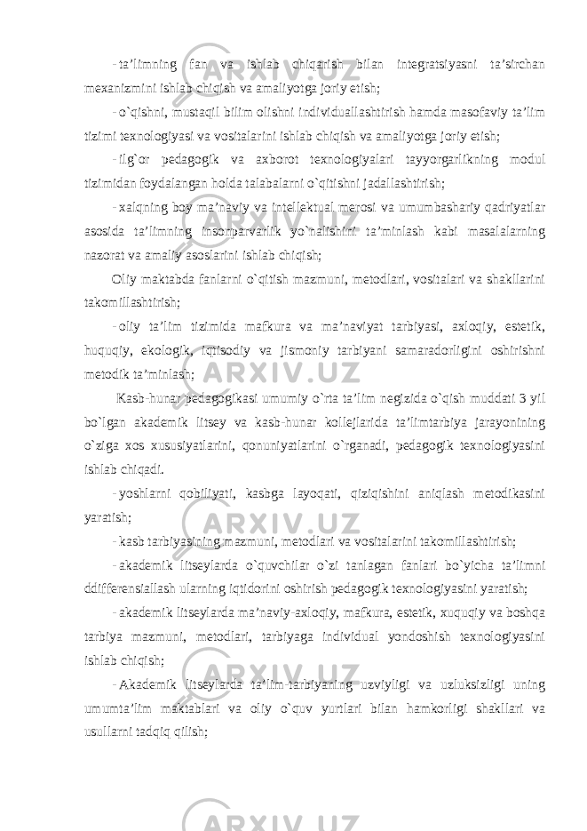 - ta’limning fan va ishlab chiqarish bilan integratsiyasni ta’sirchan mexanizmini ishlab chiqish va amaliyotga joriy etish; - o`qishni, mustaqil bilim olishni individuallashtirish hamda masofaviy ta’lim tizimi texnologiyasi va vositalarini ishlab chiqish va amaliyotga joriy etish; - ilg`or pedagogik va axborot texnologiyalari tayyorgarlikning modul tizimidan foydalangan holda talabalarni o`qitishni jadallashtirish; - xalqning boy ma’naviy va intellektual merosi va umumbashariy qadriyatlar asosida ta’limning insonparvarlik yo`nalishini ta’minlash kabi masalalarning nazorat va amaliy asoslarini ishlab chiqish; Oliy maktabda fanlarni o`qitish mazmuni, metodlari, vositalari va shakllarini takomillashtirish; - oliy ta’lim tizimida mafkura va ma’naviyat tarbiyasi, axloqiy, estetik, huquqiy, ekologik, iqtisodiy va jismoniy tarbiyani samaradorligini oshirishni metodik ta’minlash; Kasb-hunar pedagogikasi umumiy o`rta ta’lim negizida o`qish muddati 3 yil bo`lgan akademik litsey va kasb-hunar kollejlarida ta’limtarbiya jarayonining o`ziga xos xususiyatlarini, qonuniyatlarini o`rganadi, pedagogik texnologiyasini ishlab chiqadi. - yoshlarni qobiliyati, kasbga layoqati, qiziqishini aniqlash metodikasini yaratish; - kasb tarbiyasining mazmuni, metodlari va vositalarini takomillashtirish; - akademik litseylarda o`quvchilar o`zi tanlagan fanlari bo`yicha ta’limni ddifferensiallash ularning iqtidorini oshirish pedagogik texnologiyasini yaratish; - akademik litseylarda ma’naviy-axloqiy, mafkura, estetik, xuquqiy va boshqa tarbiya mazmuni, metodlari, tarbiyaga individual yondoshish texnologiyasini ishlab chiqish; - Akademik litseylarda ta’lim-tarbiyaning uzviyligi va uzluksizligi uning umumta’lim maktablari va oliy o`quv yurtlari bilan hamkorligi shakllari va usullarni tadqiq qilish; 