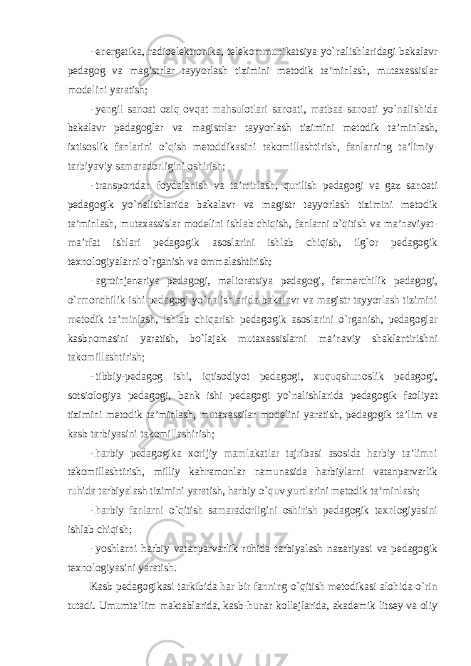 - energetika, radioelektronika, telekommunikatsiya yo`nalishlaridagi bakalavr pedagog va magistrlar tayyorlash tizimini metodik ta’minlash, mutaxassislar modelini yaratish; - yengil sanoat oziq ovqat mahsulotlari sanoati, matbaa sanoati yo`nalishida bakalavr pedagoglar va magistrlar tayyorlash tizimini metodik ta’minlash, ixtisoslik fanlarini o`qish metoddikasini takomillashtirish, fanlarning ta’limiy- tarbiyaviy samaradorligini oshirish; - transportdan foydalanish va ta’mirlash, qurilish pedagogi va gaz sanoati pedagogik yo`nalishlarida bakalavr va magistr tayyorlash tizimini metodik ta’minlash, mutaxassislar modelini ishlab chiqish, fanlarni o`qitish va ma’naviyat- ma’rfat ishlari pedagogik asoslarini ishlab chiqish, ilg`or pedagogik texnologiyalarni o`rganish va ommalashtirish; - agroinjeneriya pedagogi, melioratsiya pedagogi, fermerchilik pedagogi, o`rmonchilik ishi pedagogi yo`nalishlarida bakalavr va magistr tayyorlash tizimini metodik ta’minlash, ishlab chiqarish pedagogik asoslarini o`rganish, pedagoglar kasbnomasini yaratish, bo`lajak mutaxassislarni ma’naviy shaklantirishni takomillashtirish; - tibbiy-pedagog ishi, iqtisodiyot pedagogi, xuquqshunoslik pedagogi, sotsiologiya pedagogi, bank ishi pedagogi yo`nalishlarida pedagogik faoliyat tizimini metodik ta’minlash, mutaxassilar modelini yaratish, pedagogik ta’lim va kasb tarbiyasini takomillashirish; - harbiy pedagogika xorijiy mamlakatlar tajribasi asosida harbiy ta’limni takomillashtirish, milliy kahramonlar namunasida harbiylarni vatanparvarlik ruhida tarbiyalash tizimini yaratish, harbiy o`quv yurtlarini metodik ta’minlash; - harbiy fanlarni o`qitish samaradorligini oshirish pedagogik texnlogiyasini ishlab chiqish; - yoshlarni harbiy vatanparvarlik ruhida tarbiyalash nazariyasi va pedagogik texnologiyasini yaratish. Kasb pedagogikasi tarkibida har bir fanning o`qitish metodikasi alohida o`rin tutadi. Umumta’lim maktablarida, kasb-hunar kollejlarida, akademik litsey va oliy 