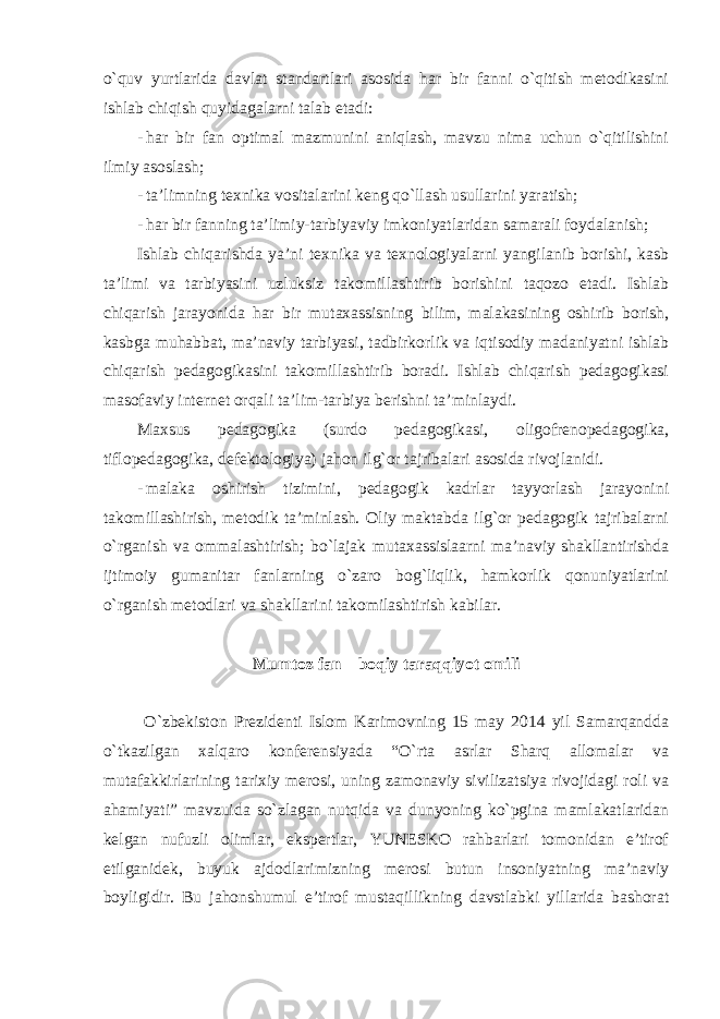 o`quv yurtlarida davlat standartlari asosida har bir fanni o`qitish metodikasini ishlab chiqish quyidagalarni talab etadi: - har bir fan optimal mazmunini aniqlash, mavzu nima uchun o`qitilishini ilmiy asoslash; - ta’limning texnika vositalarini keng qo`llash usullarini yaratish; - har bir fanning ta’limiy-tarbiyaviy imkoniyatlaridan samarali foydalanish; Ishlab chiqarishda ya’ni texnika va texnologiyalarni yangilanib borishi, kasb ta’limi va tarbiyasini uzluksiz takomillashtirib borishini taqozo etadi. Ishlab chiqarish jarayonida har bir mutaxassisning bilim, malakasining oshirib borish, kasbga muhabbat, ma’naviy tarbiyasi, tadbirkorlik va iqtisodiy madaniyatni ishlab chiqarish pedagogikasini takomillashtirib boradi. Ishlab chiqarish pedagogikasi masofaviy internet orqali ta’lim-tarbiya berishni ta’minlaydi. Maxsus pedagogika (surdo pedagogikasi, oligofrenopedagogika, tiflopedagogika, defektologiya) jahon ilg`or tajribalari asosida rivojlanidi. - malaka oshirish tizimini, pedagogik kadrlar tayyorlash jarayonini takomillashirish, metodik ta’minlash. Oliy maktabda ilg`or pedagogik tajribalarni o`rganish va ommalashtirish; bo`lajak mutaxassislaarni ma’naviy shakllantirishda ijtimoiy gumanitar fanlarning o`zaro bog`liqlik, hamkorlik qonuniyatlarini o`rganish metodlari va shakllarini takomilashtirish kabilar. Mumtoz fan – boqiy taraqqiyot omili O`zbekiston Prezidenti Islom Karimovning 15 may 2014 yil Samarqandda o`tkazilgan xalqaro konferensiyada “O`rta asrlar Sharq allomalar va mutafakkirlarining tarixiy merosi, uning zamonaviy sivilizatsiya rivojidagi roli va ahamiyati” mavzuida so`zlagan nutqida va dunyoning ko`pgina mamlakatlaridan kelgan nufuzli olimlar, ekspertlar, YUNESKO rahbarlari tomonidan e’tirof etilganidek, buyuk ajdodlarimizning merosi butun insoniyatning ma’naviy boyligidir. Bu jahonshumul e’tirof mustaqillikning davstlabki yillarida bashorat 