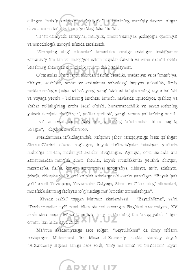 qilingan “tarixiy xotirasiz kelajak yo`q” ta’limotining mantiqiy davomi o`tgan davrda mamlakatimiz taraqqiyotidagi isboti bo`ldi. Ta’lim-tarbiyada tarixiylik, milliylik, umuminsoniylik pedagogik qonuniyat va metodologik tamoyil sifatida asoslanadi. “Sharqning ulug` allomalari tomonidan amalga oshrilgan kashfiyotlar zamonaviy ilm fan va taraqqiyot uchun naqadar dolzarb va zarur ekanini ochib berishning ahamiyati shunchalik muhim deb hisoblayman. O`rta asrlar Sharq tarixi shundan dalolat beradiki, madaniyat va ta’limtarbiya, tibbiyot, adabiyot, san’at va arxitektura sohasidagi beqiyos yuksalish, ilmiy maktablarning vujudga kelishi. yangi-yangi iste’dod to`lqinlarning paydo bo`lishi va voyaga yetishi - bularning barchasi birinchi navbatda iqtisodiyot, qishloq va shahar xo`jaligining ancha jadal o`sishi, hunarmandchilik va savdo-sotiqning yuksak darajada rivojlanishi, yo`llar qurilishi, yangi karvon yo`llarining ochili shi va avvalambor nisbiy barqarorlikning ta’minlanishi bilan bog`liq bo`lgan”,─ deydi Islom Karimov. Prezidentimiz ta’kidlaganidek, xalqimiz jahon taraqqiyotiga hissa qo`shgan Sharqu-G`arbni o`zaro bog`lagan, buyuk sivilizatsiyalar tutashgan yurtimiz hududiga ilm-fan, madaniyat azaldan rivojlangan. Ayniqsa, o`rta asrlarda ona zaminimizdan minglab olimu shoirlar, buyuk mutafakkirlar yetishib chiqqan, matematika, fizika, kimyo, astronomiya, etnografiya, tibbiyot, tarix, adabiyot, falsafa, ahloqshunoslik kabi ko`plab sohalarga oid asarlar yaratilgan. “Buyuk ipak yo`li orqali Yevropaga, Yevropadan Osiyoga, Sharq va G`arb ulug` allomalari, mutafakkirlarining faoliyati to`g`risidagi ma’lumotlar ommalashgan”. Xivada tashkil topgan Ma’mun akademiyasi - “Baytulhikma”, ya’ni “Donishmandlar uyi” nomi bilan shuhrat qozongan Bog`dod akademiyasi, XV asrda shakllangan Mirzo Ulug`bek ilmiy maktabining fan taraqqiyotida tutgan o`rnini faxr bilan qayd etildi. Ma’mun akademiyasiga asos solgan, “Baytulhikma” da ilmiy ishlarni boshqargan Muhammad ibn Muso al-Xorazmiy haqida shunday deydi: “AlXorazmiy algebra faniga asos soldi, ilmiy ma’lumot va traktatlarni bayon 