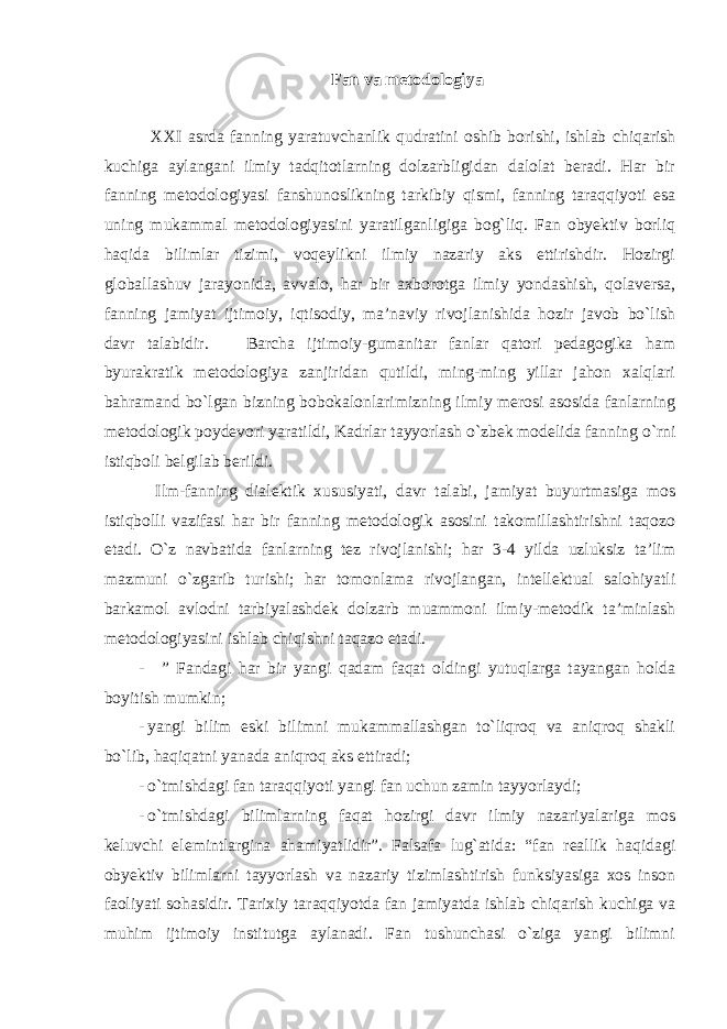 Fan va metodologiya XXI asrda fanning yaratuvchanlik qudratini oshib borishi, ishlab chiqarish kuchiga aylangani ilmiy tadqitotlarning dolzarbligidan dalolat beradi. Har bir fanning metodologiyasi fanshunoslikning tarkibiy qismi, fanning taraqqiyoti esa uning mukammal metodologiyasini yaratilganligiga bog`liq. Fan obyektiv borliq haqida bilimlar tizimi, voqeylikni ilmiy nazariy aks ettirishdir. Hozirgi globallashuv jarayonida, avvalo, har bir axborotga ilmiy yondashish, qolaversa, fanning jamiyat ijtimoiy, iqtisodiy, ma’naviy rivojlanishida hozir javob bo`lish davr talabidir. Barcha ijtimoiy-gumanitar fanlar qatori pedagogika ham byurakratik metodologiya zanjiridan qutildi, ming-ming yillar jahon xalqlari bahramand bo`lgan bizning bobokalonlarimizning ilmiy merosi asosida fanlarning metodologik poydevori yaratildi, Kadrlar tayyorlash o`zbek modelida fanning o`rni istiqboli belgilab berildi. Ilm-fanning dialektik xususiyati, davr talabi, jamiyat buyurtmasiga mos istiqbolli vazifasi har bir fanning metodologik asosini takomillashtirishni taqozo etadi. O`z navbatida fanlarning tez rivojlanishi; har 3-4 yilda uzluksiz ta’lim mazmuni o`zgarib turishi; har tomonlama rivojlangan, intellektual salohiyatli barkamol avlodni tarbiyalashdek dolzarb muammoni ilmiy-metodik ta’minlash metodologiyasini ishlab chiqishni taqazo etadi. - ” Fandagi har bir yangi qadam faqat oldingi yutuqlarga tayangan holda boyitish mumkin; - yangi bilim eski bilimni mukammallashgan to`liqroq va aniqroq shakli bo`lib, haqiqatni yanada aniqroq aks ettiradi; - o`tmishdagi fan taraqqiyoti yangi fan uchun zamin tayyorlaydi; - o`tmishdagi bilimlarning faqat hozirgi davr ilmiy nazariyalariga mos keluvchi elemintlargina ahamiyatlidir”. Falsafa lug`atida: “fan reallik haqidagi obyektiv bilimlarni tayyorlash va nazariy tizimlashtirish funksiyasiga xos inson faoliyati sohasidir. Tarixiy taraqqiyotda fan jamiyatda ishlab chiqarish kuchiga va muhim ijtimoiy institutga aylanadi. Fan tushunchasi o`ziga yangi bilimni 