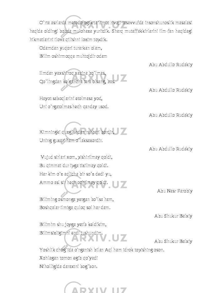 O`rta asrlarda metodologik ta’limot rivoji tasavvufda insonshunoslik masalasi haqida oldingi bobda mulohaza yuritdik. Sharq mutaffakkirlarini ilm-fan haqidagi hikmatlarini ilova qilishni lozim topdik. Odamdan yuqori turarkan olam, Bilim oshirmoqqa muhtojdir odam Abu Abdullo Rudakiy Ilmdan yaxshiroq xazina bo`lmas, Qo`lingdan kelgancha tera olsang, bas. Abu Abdullo Rudakiy Hayot saboqlarini etolmasa yod, Uni o`rgatolmas hech qanday usod. Abu Abdullo Rudakiy Kimningki quzg`undan rahbari bordir, Uning guzari ham o`laksazordir. Abu Abdullo Rudakiy Vujud sirlari xom, pishirilmay qoldi, Bu qimmat dur ipga tizilmay qoldi. Har kim o`z aqlicha bir so`z dedi-yu, Ammo asl sir hech ochilmay qoldi. Abu Nasr Farobiy Biliming osmonga yetgan bo`lsa ham, Boshqalar ilmiga quloq sol har dam. Abu Shukur Balxiy Bilimim shu joyga yetib keldikim, Bilimsizligimni endi tushundim. Abu Shukur Balxiy Yoshlik chog`ida o`rganish bilan Aql ham idrok topishing oson. Xohlagan tomon egib qo`yadi Niholligida daraxtni bog`bon. 