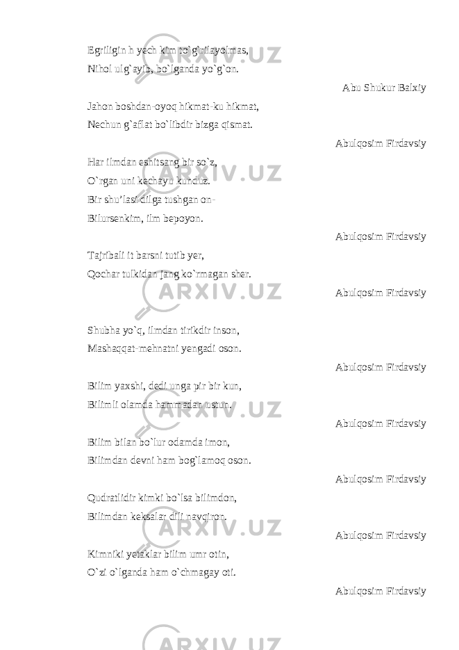 Egriligin h yech kim to`g`rilayolmas, Nihol ulg`ayib, bo`lganda yo`g`on. Abu Shukur Balxiy Jahon boshdan-oyoq hikmat-ku hikmat, Nechun g`aflat bo`libdir bizga qismat. Abulqosim Firdavsiy Har ilmdan eshitsang bir so`z, O`rgan uni kechayu kunduz. Bir shu’lasi dilga tushgan on- Bilursenkim, ilm bepoyon. Abulqosim Firdavsiy Tajribali it barsni tutib yer, Qochar tulkidan jang ko`rmagan sher. Abulqosim Firdavsiy Shubha yo`q, ilmdan tirikdir inson, Mashaqqat-mehnatni yengadi oson. Abulqosim Firdavsiy Bilim yaxshi, dedi unga pir bir kun, Bilimli olamda hammadan ustun. Abulqosim Firdavsiy Bilim bilan bo`lur odamda imon, Bilimdan devni ham bog`lamoq oson. Abulqosim Firdavsiy Qudratlidir kimki bo`lsa bilimdon, Bilimdan keksalar dili navqiron. Abulqosim Firdavsiy Kimniki yetaklar bilim umr otin, O`zi o`lganda ham o`chmagay oti. Abulqosim Firdavsiy 