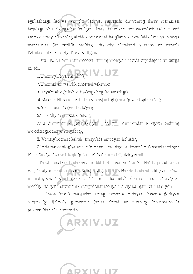 egallashdagi faoliyat va shu faoliyat natijasida dunyoning ilmiy manzarasi haqidagi shu davrgacha bo`lgan ilmiy bilimlarni mujassamlashtiradi: ”Fan” atamasi ilmiy bilishning alohida sohalarini belgilashda ham ishlatiladi va boshqa manbalarda fan reallik haqidagi obyektiv bilimlarni yaratish va nazariy tizimlashtirish xususiyati ko`rsatilgan. Prof. N. SHermuhammedova fanning mohiyati haqida quyidagcha xulosaga keladi: 1.Umumiylik va tizimlilik; 2.Umumahamiyatlilik (intersubyektivik); 3.Obyektivlik (bilish subyektiga bog`liq emasligi); 4.Maxsus bilish metodlarining mavjudligi (nazariy va ekspimental); 5.Asoslanganlik (verfikatsiya); 6.Tanqidiylik (falsofikatsiya); 7.To`ldiruvchanlik (koriuskulyar – to`lqinli dualizmdan P.Fayyerbendning metodologik anarxizmigacha); 8. Vorisiylik (mos kelish tamoyilida namoyon bo`ladi); O`zida metodologiya yoki o`z metodi haqidagi ta’limotni mujassamlashtirgan bilish faoliyati sohasi haqiqiy fan bo`lishi mumkin”, deb yozadi. Fanshunoslikda fanlar avvalo ikki turkumga bo`linadi: tabiat haqidagi fanlar va ijtimoiy gumanitar insonni o`rganadigan fanlar. Barcha fanlarni tabiiy deb atash mumkin, zero insonning o`zi tabiatning bir bo`lagidir, demak uning ma’naviy va moddiy faoliyati barcha tirik mavjudotlar faoliyati tabiiy bo`lgani kabi tabiiydir. Inson buyuk mavjudot, uning jismoniy mohiyati, hayotiy faoliyati serqirraligi ijtimoiy gumanitar fanlar tizimi va ularning insonshunoslik predmetidan bilish mumkin. 