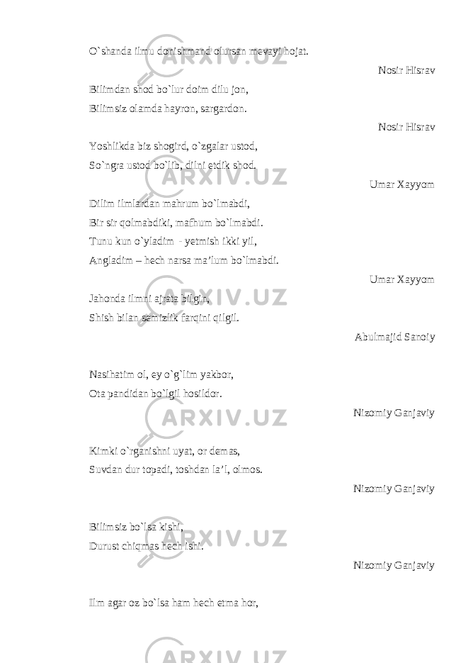 O`shanda ilmu donishmand olursan mevayi hojat. Nosir Hisrav Bilimdan shod bo`lur doim dilu jon, Bilimsiz olamda hayron, sargardon. Nosir Hisrav Yoshlikda biz shogird, o`zgalar ustod, So`ngra ustod bo`lib, dilni etdik shod. Umar Xayyom Dilim ilmlardan mahrum bo`lmabdi, Bir sir qolmabdiki, mafhum bo`lmabdi. Tunu kun o`yladim - yetmish ikki yil, Angladim – hech narsa ma’lum bo`lmabdi. Umar Xayyom Jahonda ilmni ajrata bilgin, Shish bilan semizlik farqini qilgil. Abulmajid Sanoiy Nasihatim ol, ey o`g`lim yakbor, Ota pandidan bo`lgil hosildor. Nizomiy Ganjaviy Kimki o`rganishni uyat, or demas, Suvdan dur topadi, toshdan la’l, olmos. Nizomiy Ganjaviy Bilimsiz bo`lsa kishi, Durust chiqmas hech ishi. Nizomiy Ganjaviy Ilm agar oz bo`lsa ham hech etma hor, 