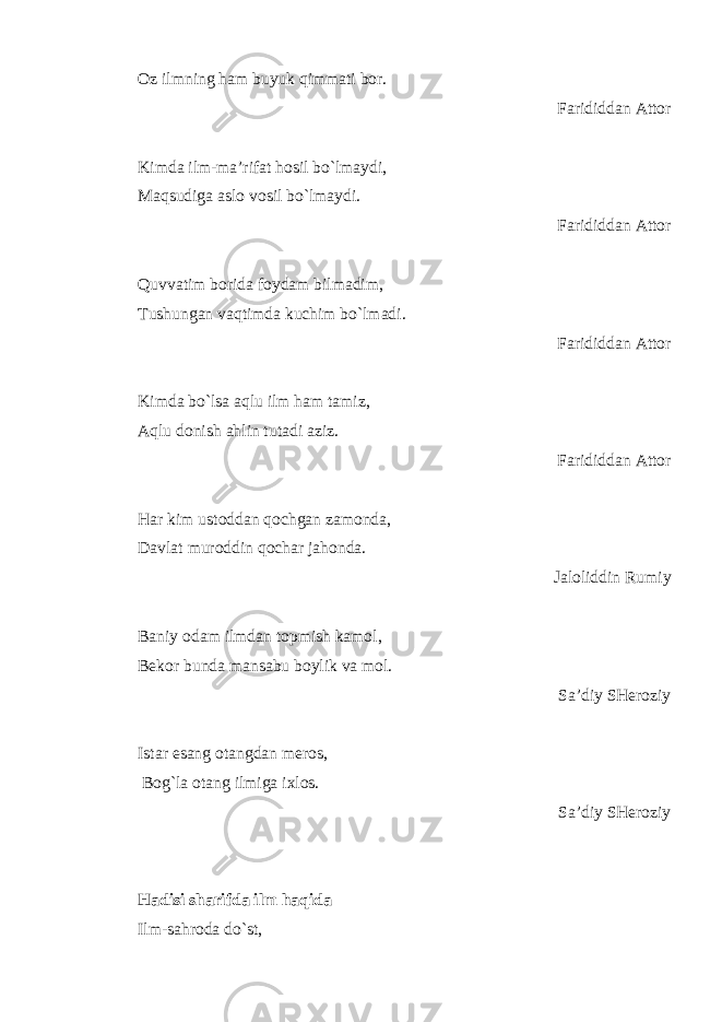 Oz ilmning ham buyuk qimmati bor. Farididdan Attor Kimda ilm-ma’rifat hosil bo`lmaydi, Maqsudiga aslo vosil bo`lmaydi. Farididdan Attor Quvvatim borida foydam bilmadim, Tushungan vaqtimda kuchim bo`lmadi. Farididdan Attor Kimda bo`lsa aqlu ilm ham tamiz, Aqlu donish ahlin tutadi aziz. Farididdan Attor Har kim ustoddan qochgan zamonda, Davlat muroddin qochar jahonda. Jaloliddin Rumiy Baniy odam ilmdan topmish kamol, Bekor bunda mansabu boylik va mol. Sa’diy SHeroziy Istar esang otangdan meros, Bog`la otang ilmiga ixlos. Sa’diy SHeroziy Hadisi sharifda ilm haqida Ilm-sahroda do`st, 