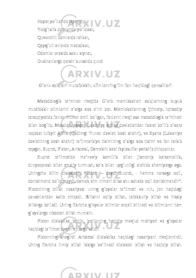 Hayot yo`llarida tayanch, Yolg`izlik damlarida yo`ldosh, Quvonchli damlarda rahbar, Qayg`uli onlarda madadkor, Odamlar orasida zebu-ziynat, Dushianlarga qarshi kurashda qurol G`arb xalqlari mutafakkir, olimlarning ilm-fan haqidagi qarashlari Metodologik ta’minot rivojida G`arb mamlakatlari xalqlarining buyuk mutafakkir olimlarini o`ziga xos o`rni bor. Mamlakatlarning ijtimoiy, iqtisodiy taraqqiyotida fanlar muhim omil bo`lgan, fanlarni rivoji esa metodologik ta’minoti bilan bog`liq. Masalan, asosan Lakoniya Attika davlatlaridan iborat bo`lib o`zaro raqobat tufayli Afina (Qadimgi Yunon davlati bosh shahri), va Sparta (Lakoniya davlatining bosh shahri) ta’limtarbiya tizimining o`ziga xos tizimi va fan tarkib topgan. Suqrot, Platon, Aristotel, Demokrit kabi faylasuflar yetishib chiqqanlar. Suqrot ta’limotida ma’naviy komillik bilan jismoniy barkamollik, dunyoqarash bilan amaliy turmush, so`z bilan uyg`unligi alohida ahamiyatga ega. Uningcha bilim cheksizdir. “Odam – deydi Suqrot, - hamma narsaga oqil, donishmand bo`lolmaydi, demak kim nimani bilsa shu sohada oqil donishmandir”. Platonining bilish nazariyasi uning g`oyalar ta’limoti va ruh, jon haqidagi qarashlaridan kelib chiqadi. Bilishni aqliy bilish, tafakkuriy bilish va hissiy bilishga bo`ladi. Uning fikricha g`oyalar bilimlar orqali bilinadi va bilimlarni ham g`oyalarga nisbatan bilish mumkin. Platon dialektika borliq, borliqning haqiqiy mavjud mohiyati va g`oyalar haqidagi ta’limot degan xulsaga keldi. Platonning shogirdi Aristotel dialektika haqidagi nazariyani rivojlantirdi. Uning fikricha ilmiy bilish ikkiga bo`linadi dialektal bilish va haqiqiy bilish. 