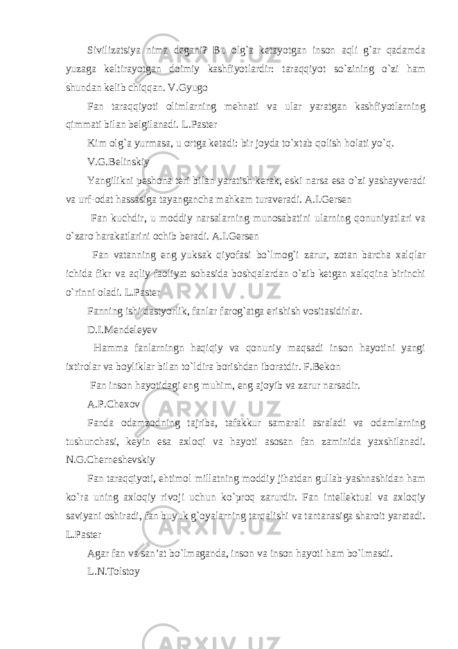 Sivilizatsiya nima degani? Bu olg`a ketayotgan inson aqli g`ar qadamda yuzaga keltirayotgan doimiy kashfiyotlardir: taraqqiyot so`zining o`zi ham shundan kelib chiqqan. V.Gyugo Fan taraqqiyoti olimlarning mehnati va ular yaratgan kashfiyotlarning qimmati bilan belgilanadi. L.Paster Kim olg`a yurmasa, u ortga ketadi: bir joyda to`xtab qolish holati yo`q. V.G.Belinskiy Yangilikni peshona teri bilan yaratish kerak, eski narsa esa o`zi yashayveradi va urf-odat hassasiga tayangancha mahkam turaveradi. A.I.Gersen Fan kuchdir, u moddiy narsalarning munosabatini ularning qonuniyatlari va o`zaro harakatlarini ochib beradi. A.I.Gersen Fan vatanning eng yuksak qiyofasi bo`lmog`i zarur, zotan barcha xalqlar ichida fikr va aqliy faoliyat sohasida boshqalardan o`zib ketgan xalqqina birinchi o`rinni oladi. L.Paster Fanning ishi dastyorlik, fanlar farog`atga erishish vositasidirlar. D.I.Mendeleyev Hamma fanlarningn haqiqiy va qonuniy maqsadi inson hayotini yangi ixtirolar va boyliklar bilan to`ldira borishdan iboratdir. F.Bekon Fan inson hayotidagi eng muhim, eng ajoyib va zarur narsadir. A.P.Chexov Fanda odamzodning tajriba, tafakkur samarali asraladi va odamlarning tushunchasi, keyin esa axloqi va hayoti asosan fan zaminida yaxshilanadi. N.G.Cherneshevskiy Fan taraqqiyoti, ehtimol millatning moddiy jihatdan gullab-yashnashidan ham ko`ra uning axloqiy rivoji uchun ko`proq zarurdir. Fan intellektual va axloqiy saviyani oshiradi, fan buyuk g`oyalarning tarqalishi va tantanasiga sharoit yaratadi. L.Paster Agar fan va san’at bo`lmaganda, inson va inson hayoti ham bo`lmasdi. L.N.Tolstoy 